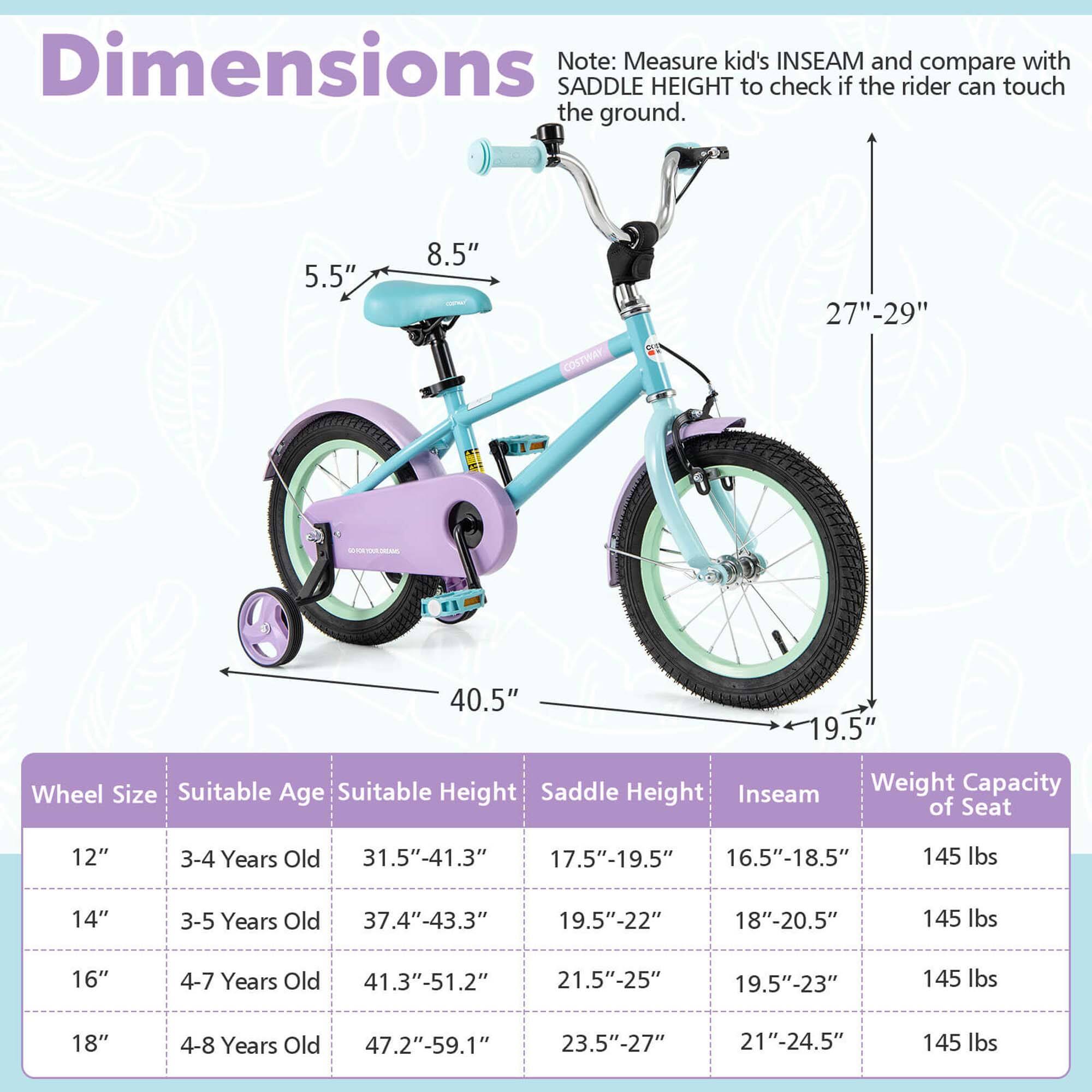 **Dimensions**

Note: Measure kid's INSEAM and compare with SADDLE HEIGHT to check if the rider can touch the ground.

- 5.5"
- 8.5"
- 27"-29"
- 40.5"
- 19.5"

**Wheel Size** | **Suitable Age** | **Suitable Height** | **Saddle Height** | **Inseam** | **Weight Capacity of Seat**
--- | --- | --- | --- | --- | ---
12" | 3-4 Years Old | 31.5"-41.3" | 17.5"-19.5" | 16.5"-18.5" | 145 lbs
14" | 3-5 Years Old | 37.4"-43.3" | 19.5"-22" | 18"-20.5" | 145 lbs
16" | 4-7 Years Old | 41.3"-51.2" | 21.5"-25" | 19.5"-23" | 14