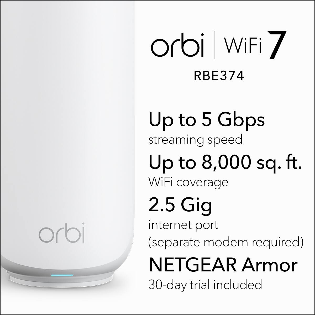 orbi WiFi 7 RBE374  
Up to 5 Gbps streaming speed  
Up to 8,000 sq. ft. WiFi coverage  
2.5 Gig internet port (separate modem required)  
NETGEAR Armor 30-day trial included