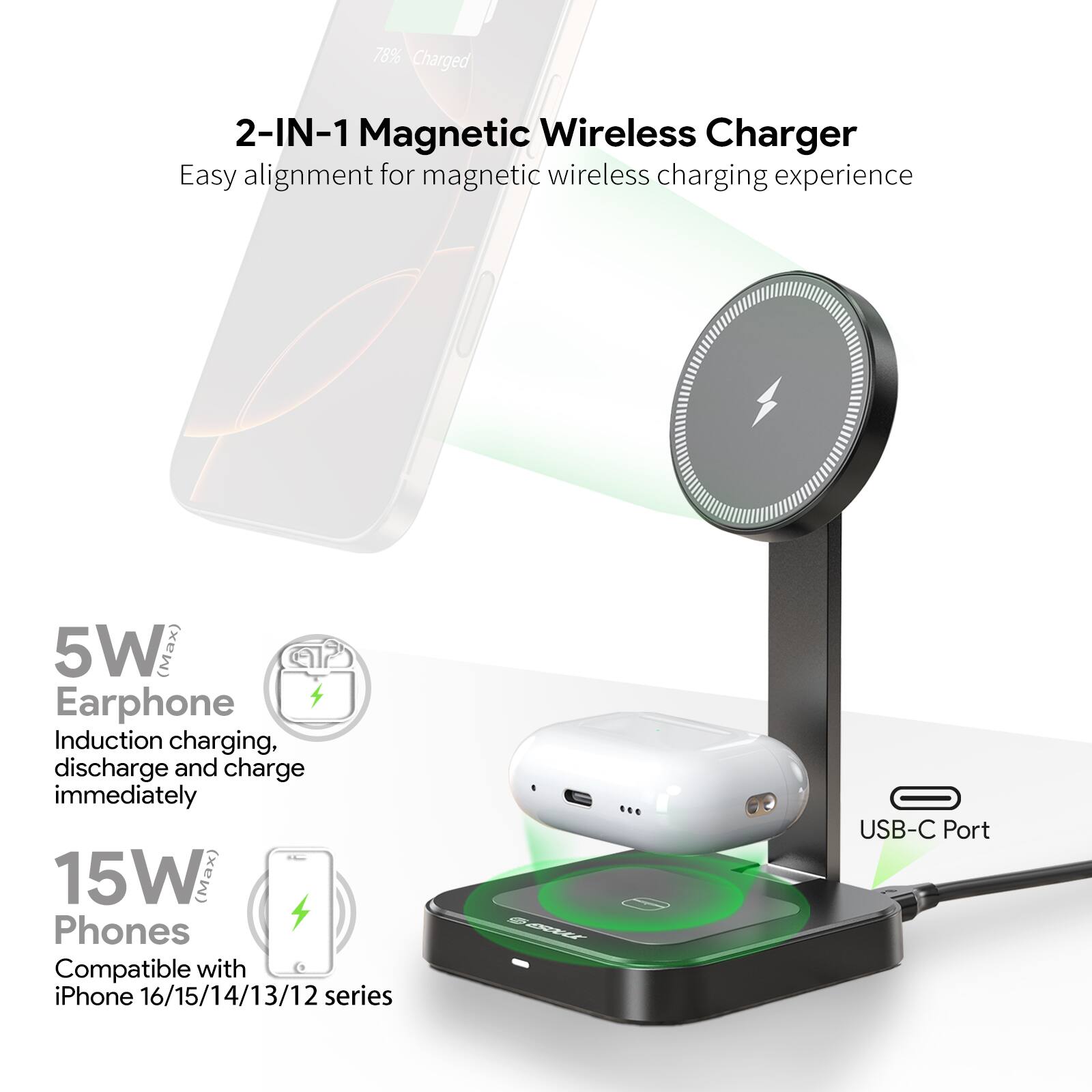 2-IN-1 Magnetic Wireless Charger  
Easy alignment for magnetic wireless charging experience  

5W (Max)  
Earphone  
Induction charging, discharge and charge immediately  

15W (Max)  
Phones  
Compatible with iPhone 16/15/14/13/12 series  

USB-C Port