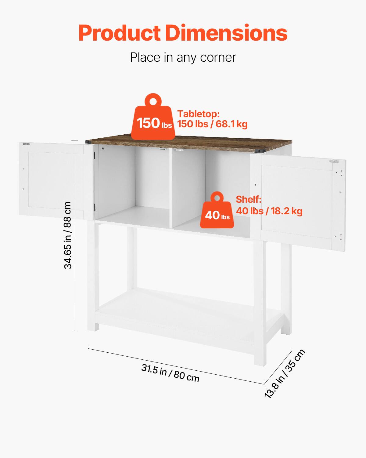 Product Dimensions  
Place in any corner  

Tabletop:  
150 lbs / 68.1 kg  

Shelf:  
40 lbs / 18.2 kg  

Dimensions:  
34.65 in / 88 cm  
31.5 in / 80 cm  
13.8 in / 35 cm