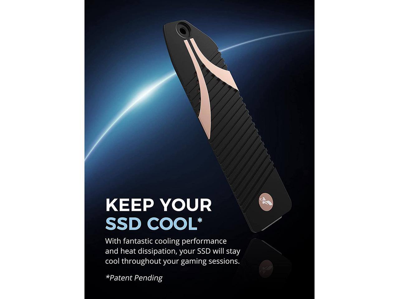 KEEP YOUR SSD COOL*  
With fantastic cooling performance and heat dissipation, your SSD will stay cool throughout your gaming sessions.  
*Patent Pending