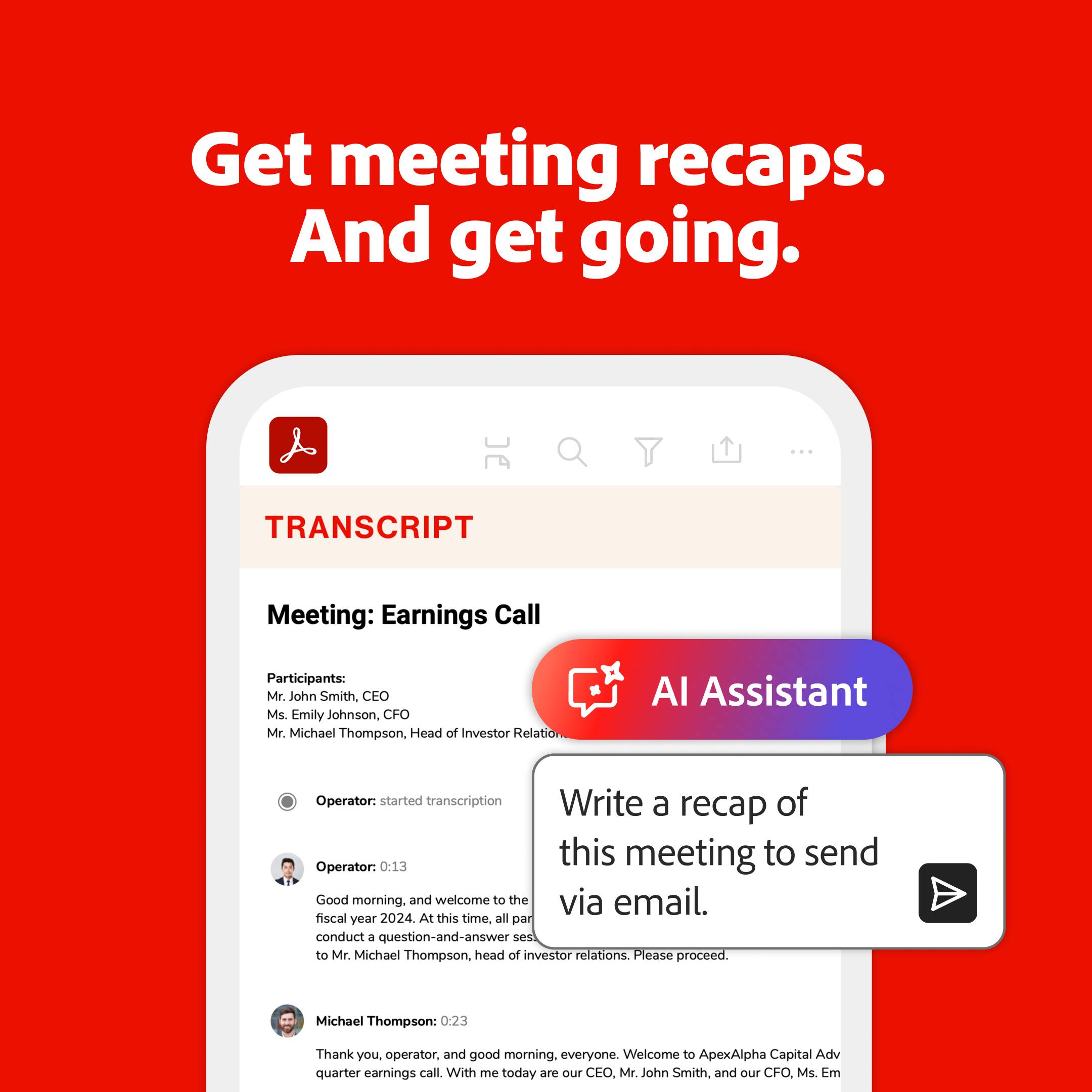 Get meeting recaps. And get going. Transcript Meeting: Earnings Call Participants: Mr. John Smith, CEO Ms Emily Johnson, CFO Mr. Michael Thompson, Head of Investor Relations AI Assistant Operator: Started transcription. Write a recap of this meeting to send via email. Operator: 0:13 Good morning. And welcome to the fiscal year 2024 earnings call. At this time, all participants are in a listen-only mode. Following the presentation, we will conduct a question-and-answer session with Mr. Michael Thompson, head of investor relations. Please proceed. Michael Thompson: 0:23 Thank you, operator, and good morning, everyone. Welcome to ApexAlpha Capital's quarterly earnings call. With me today are our CEO, Mr. John Smith, and our CFO, Ms. Emily Johnson.