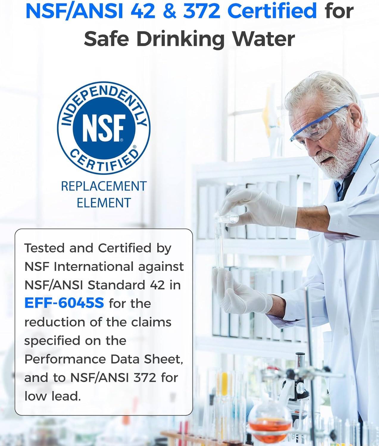 NSF/ANSI 42 & 372 Certified for Safe Drinking Water

INDEPENDENTLY NSF CERTIFIED REPLACEMENT ELEMENT

Tested and Certified by NSF International against NSF/ANSI Standard 42 in EFF-6045S for the reduction of the claims specified on the Performance Data Sheet, and to NSF/ANSI 372 for low lead.
