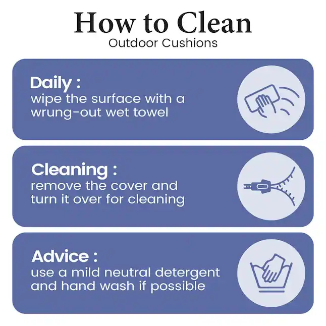 How to Clean Outdoor Cushions

Daily:
wipe the surface with a wrung-out wet towel

Cleaning:
remove the cover and turn it over for cleaning

Advice:
use a mild neutral detergent and hand wash if possible
