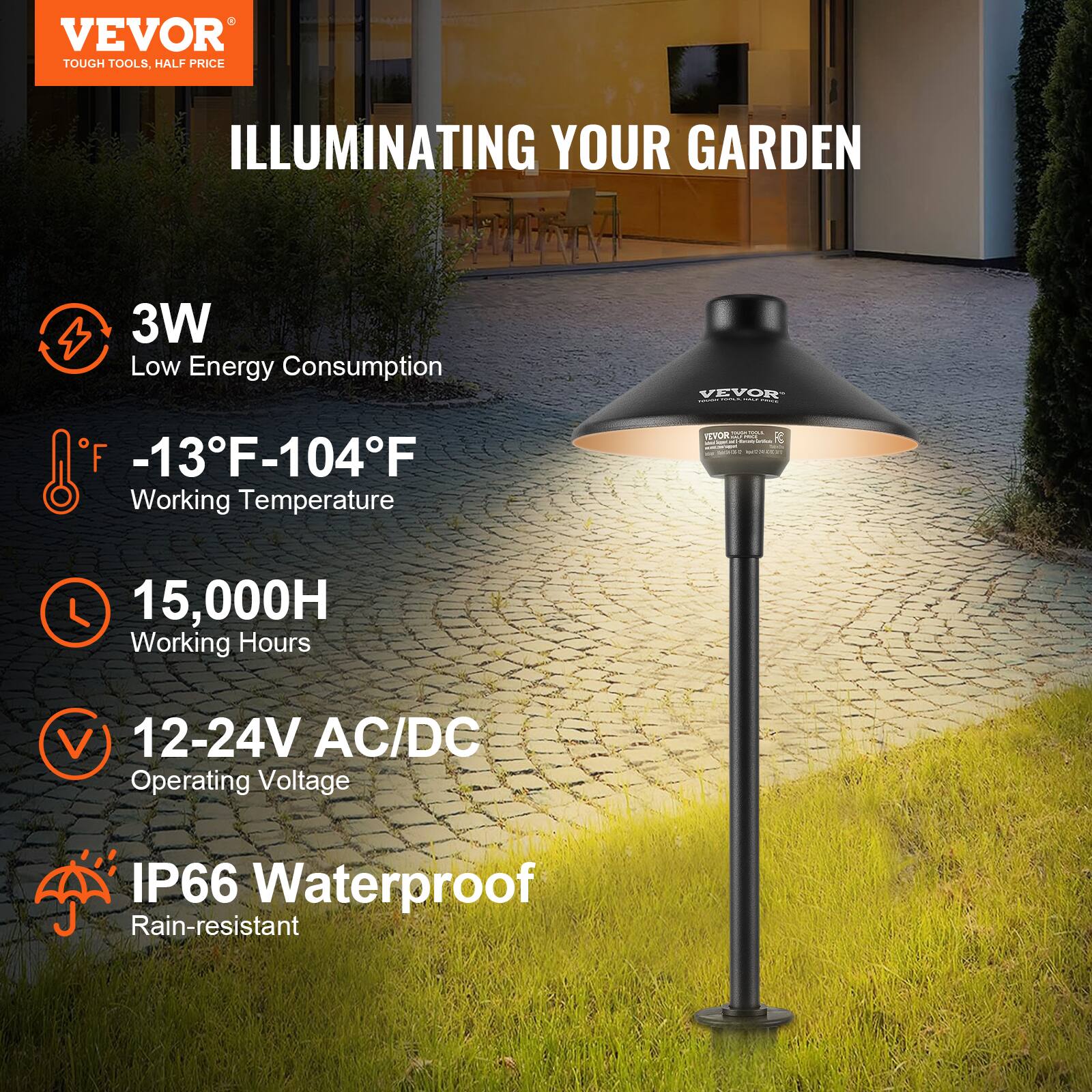 VEVOR  
TOUGH TOOLS, HALF PRICE  

ILLUMINATING YOUR GARDEN  

3W  
Low Energy Consumption  

-13°F-104°F  
Working Temperature  

15,000H  
Working Hours  

12-24V AC/DC  
Operating Voltage  

IP66 Waterproof  
Rain-resistant