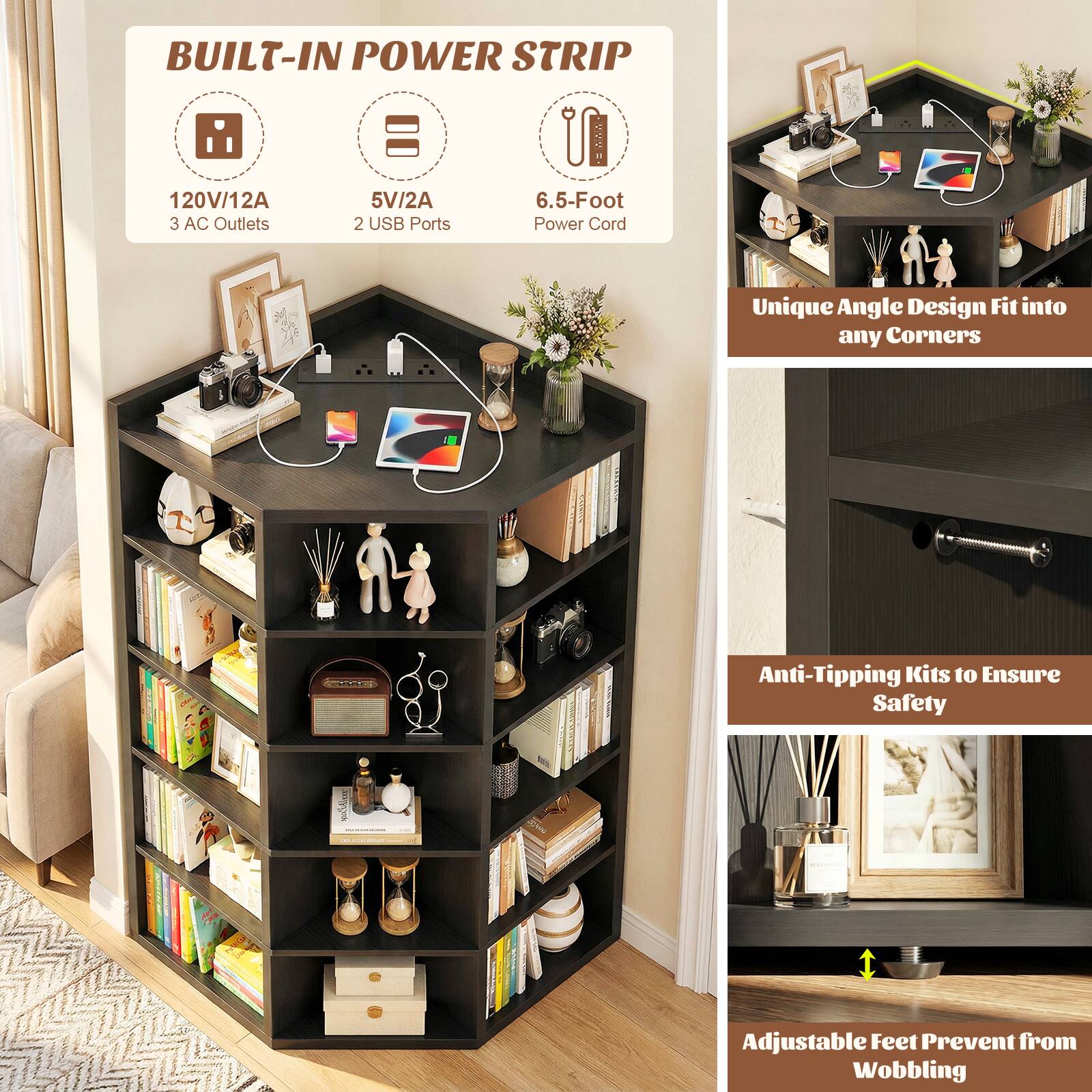 BUILT-IN POWER STRIP  
120V/12A  
3 AC Outlets  
5V/2A  
2 USB Ports  
6.5-Foot Power Cord  

Unique Angle Design Fit into any Corners  

Anti-Tipping Kits to Ensure Safety  

Adjustable Feet Prevent from Wobbling