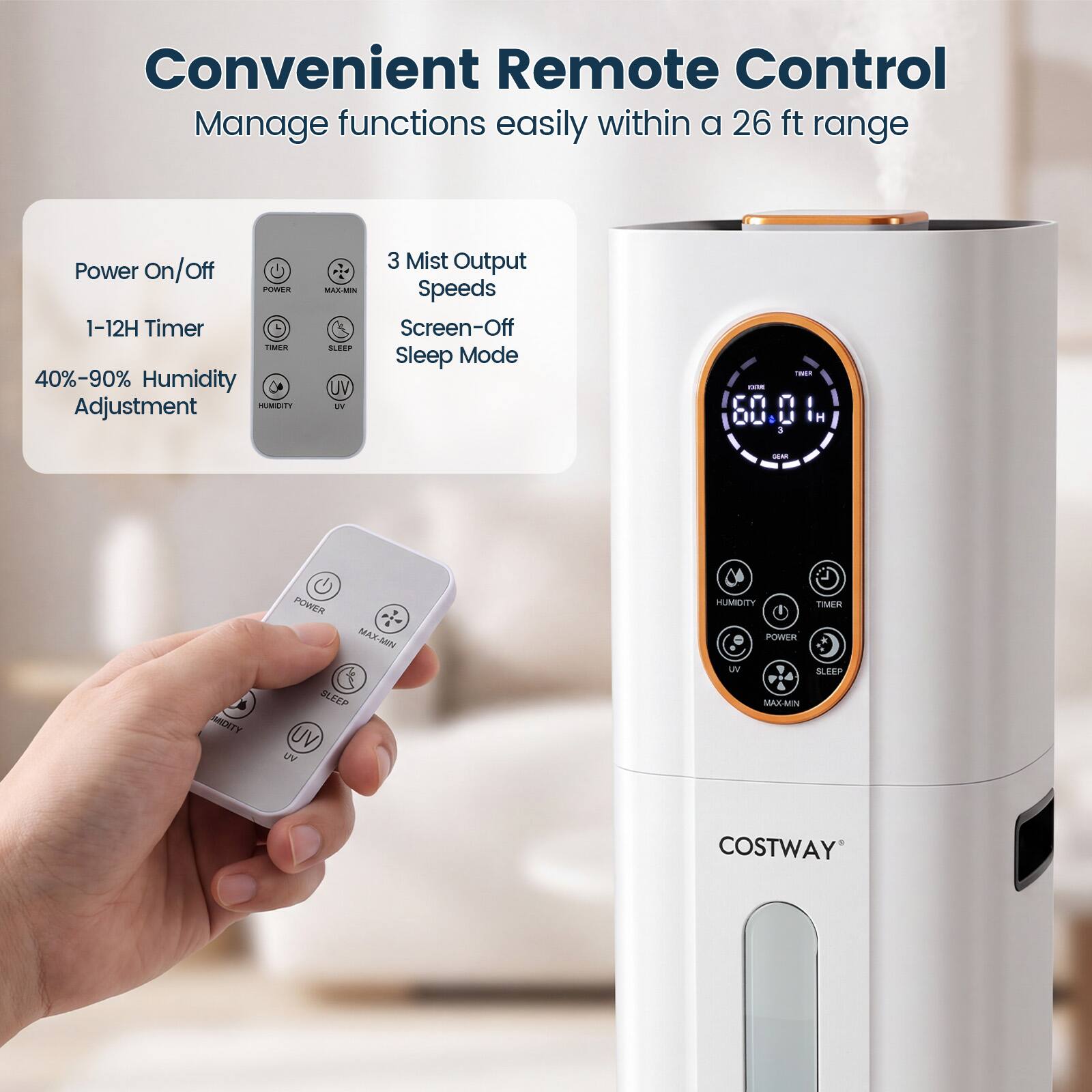 Convenient Remote Control  
Manage functions easily within a 26 ft range

- Power On/Off
- 1-12H Timer
- 40%-90% Humidity Adjustment
- 3 Mist Output
- MAX-MIN Speeds
- Screen-Off Sleep Mode

COSTWAY