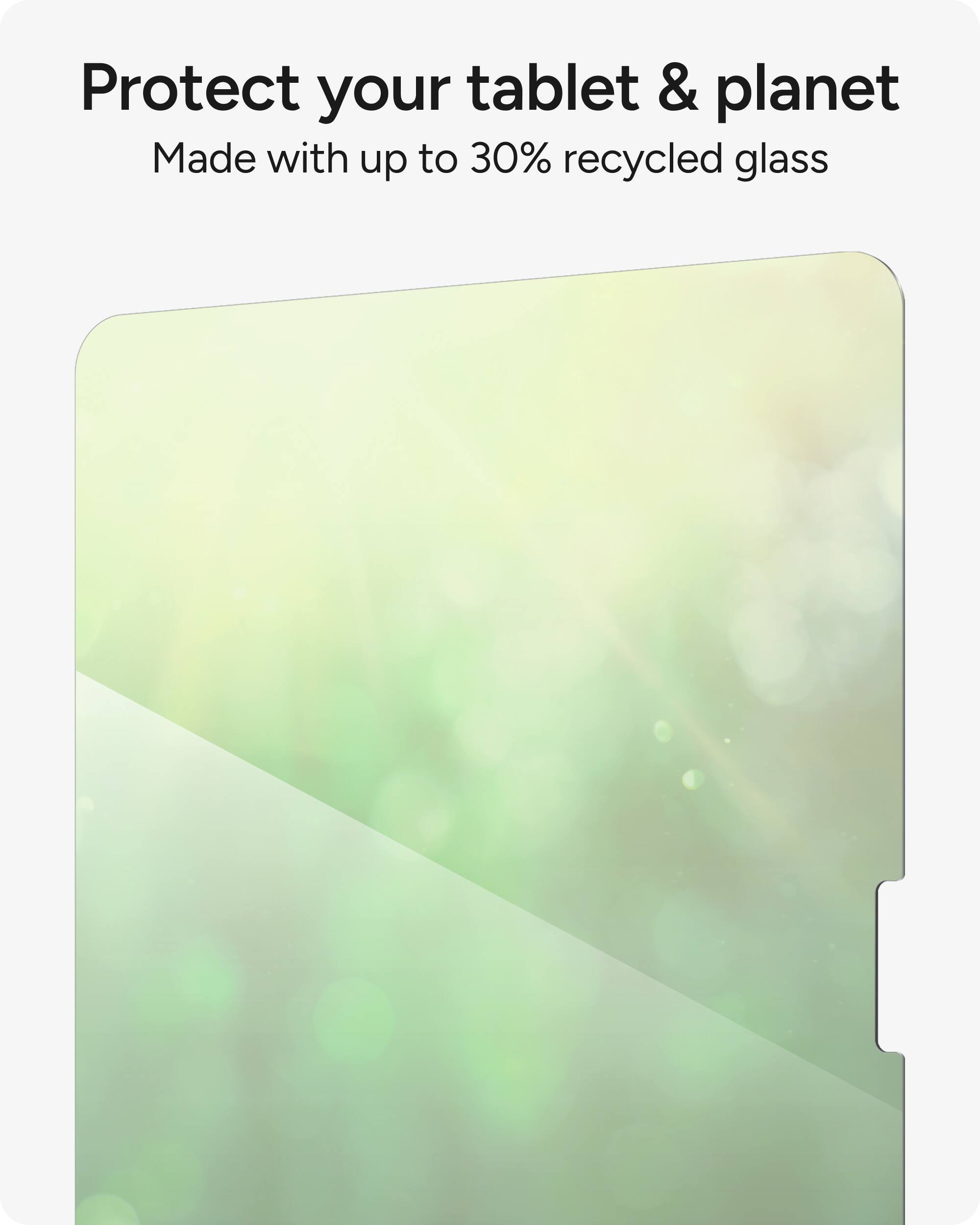 Protect your tablet and planet by using a product made with up to 30% recycled glass.
