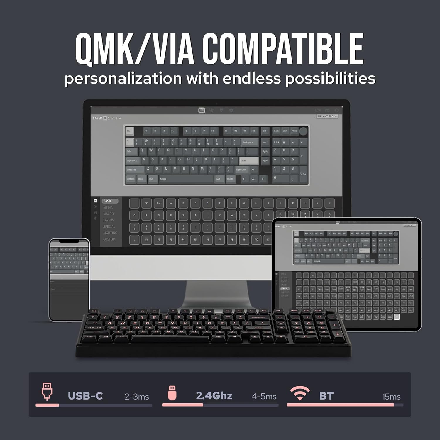QMK/VIA COMPATIBLE  
personalization with endless possibilities  

- USB-C  
- 2-3ms  
- 2.4Ghz  
- 4-5ms  
- BT  
- 15ms