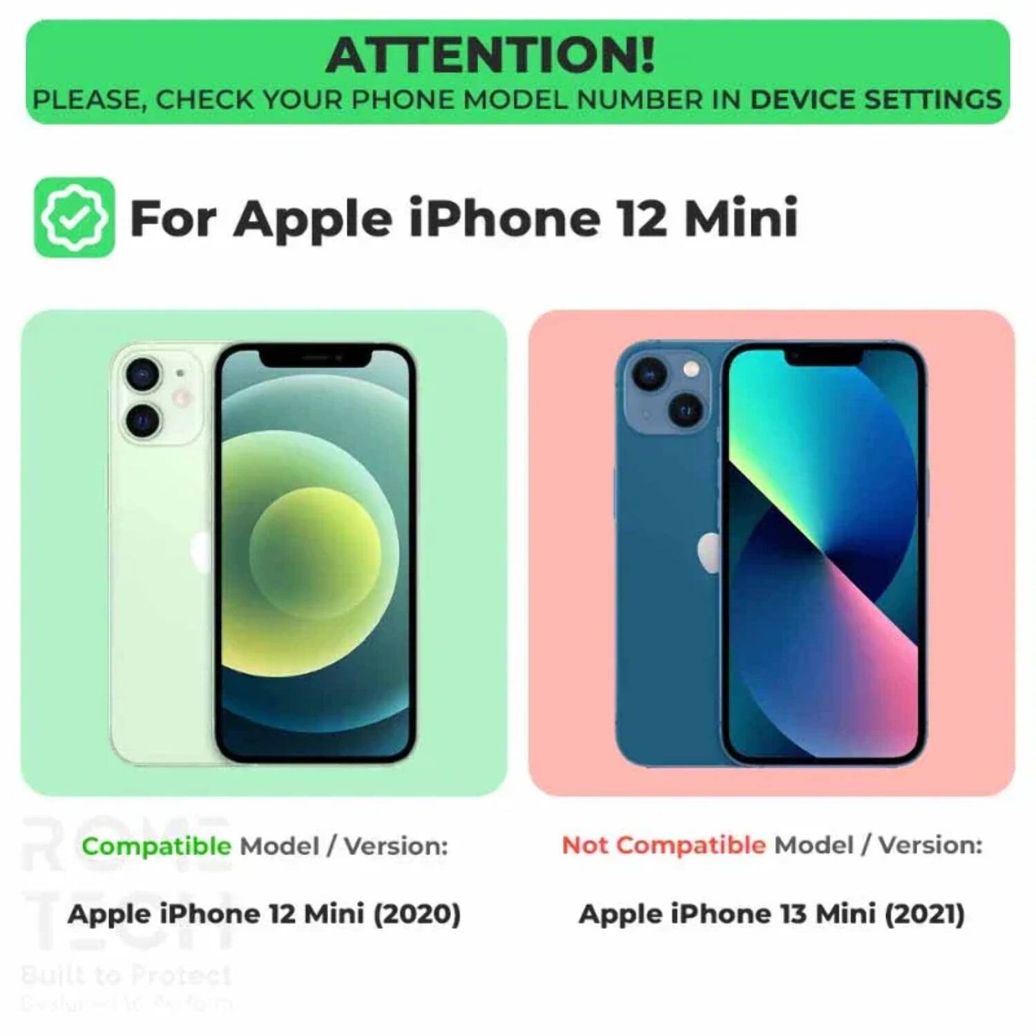 ATTENTION!  
PLEASE, CHECK YOUR PHONE MODEL NUMBER IN DEVICE SETTINGS  

For Apple iPhone 12 Mini  

Compatible Model / Version:  
Apple iPhone 12 Mini (2020)  

Not Compatible Model / Version:  
Apple iPhone 13 Mini (2021)