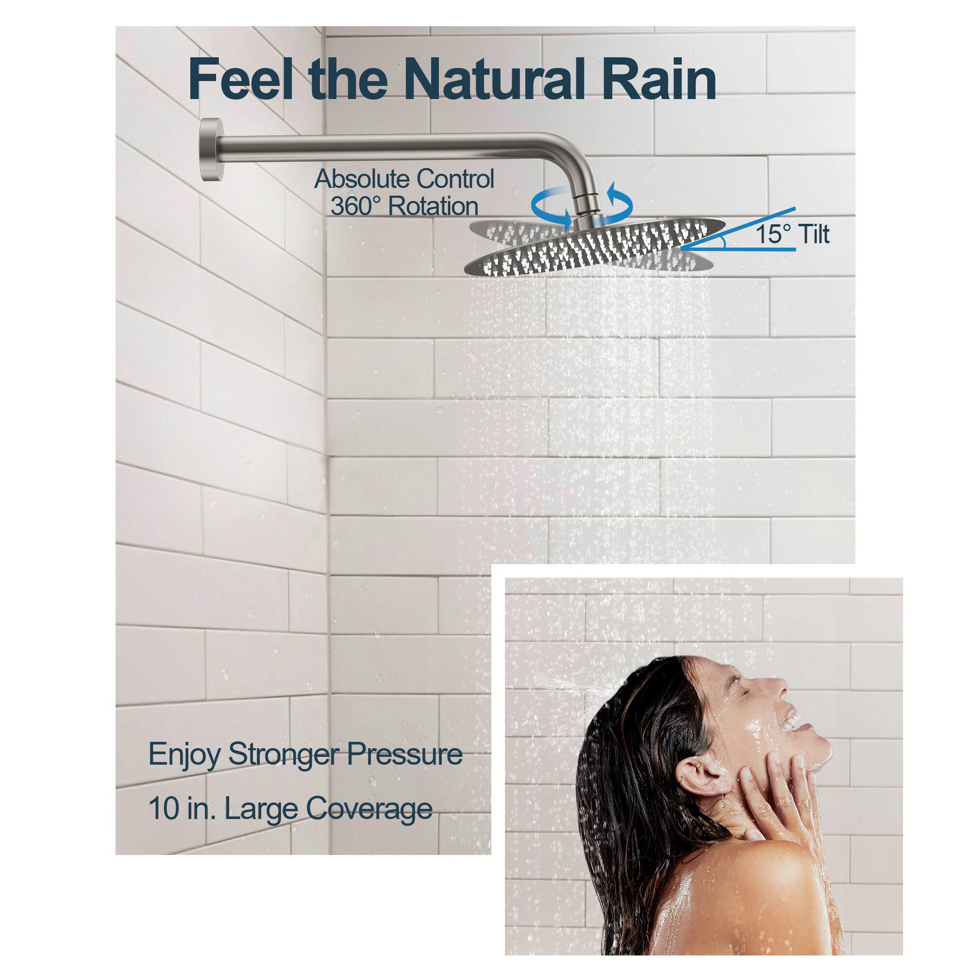 Feel the Natural Rain  
Absolute Control  
360° Rotation  
15° Tilt  
Enjoy Stronger Pressure  
10 in. Large Coverage