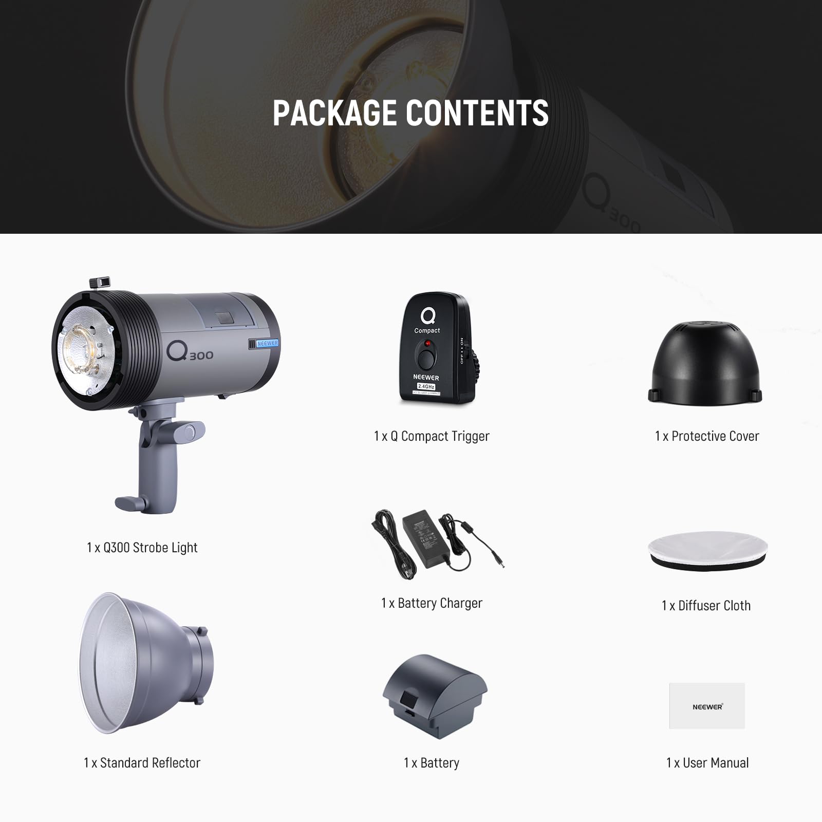PACKAGE CONTENTS

- 1 x Q300 Strobe Light
- 1 x Q Compact Trigger
- 1 x Protective Cover
- 1 x Battery Charger
- 1 x Diffuser Cloth
- 1 x Standard Reflector
- 1 x Battery
- 1 x User Manual