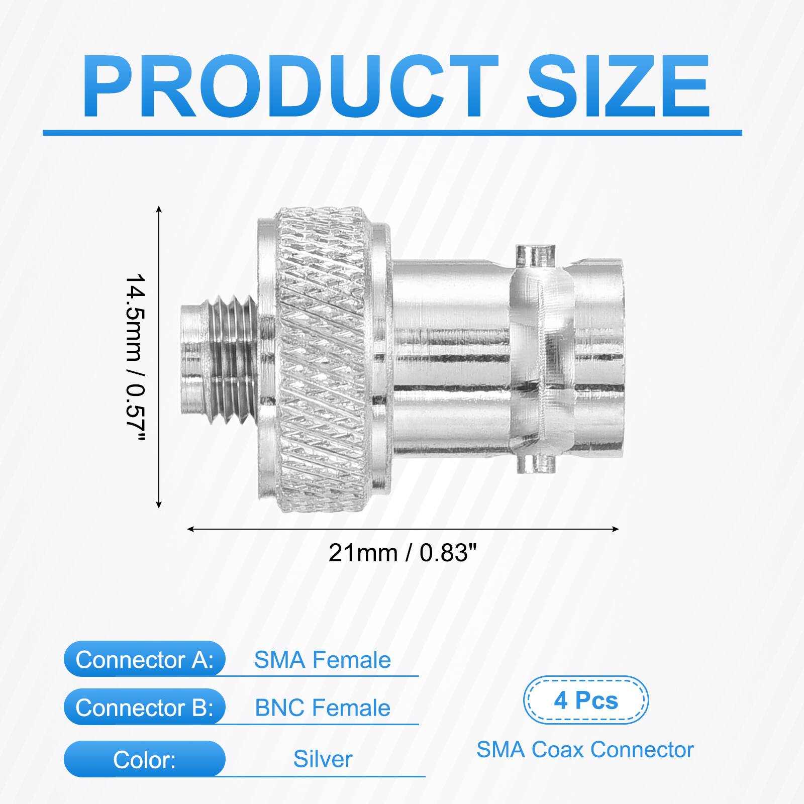 PRODUCT SIZE  
14.5mm / 0.57"  
21mm / 0.83"  

Connector A: SMA Female  
Connector B: BNC Female  

4 Pcs  
Color: Silver  
SMA Coax Connector