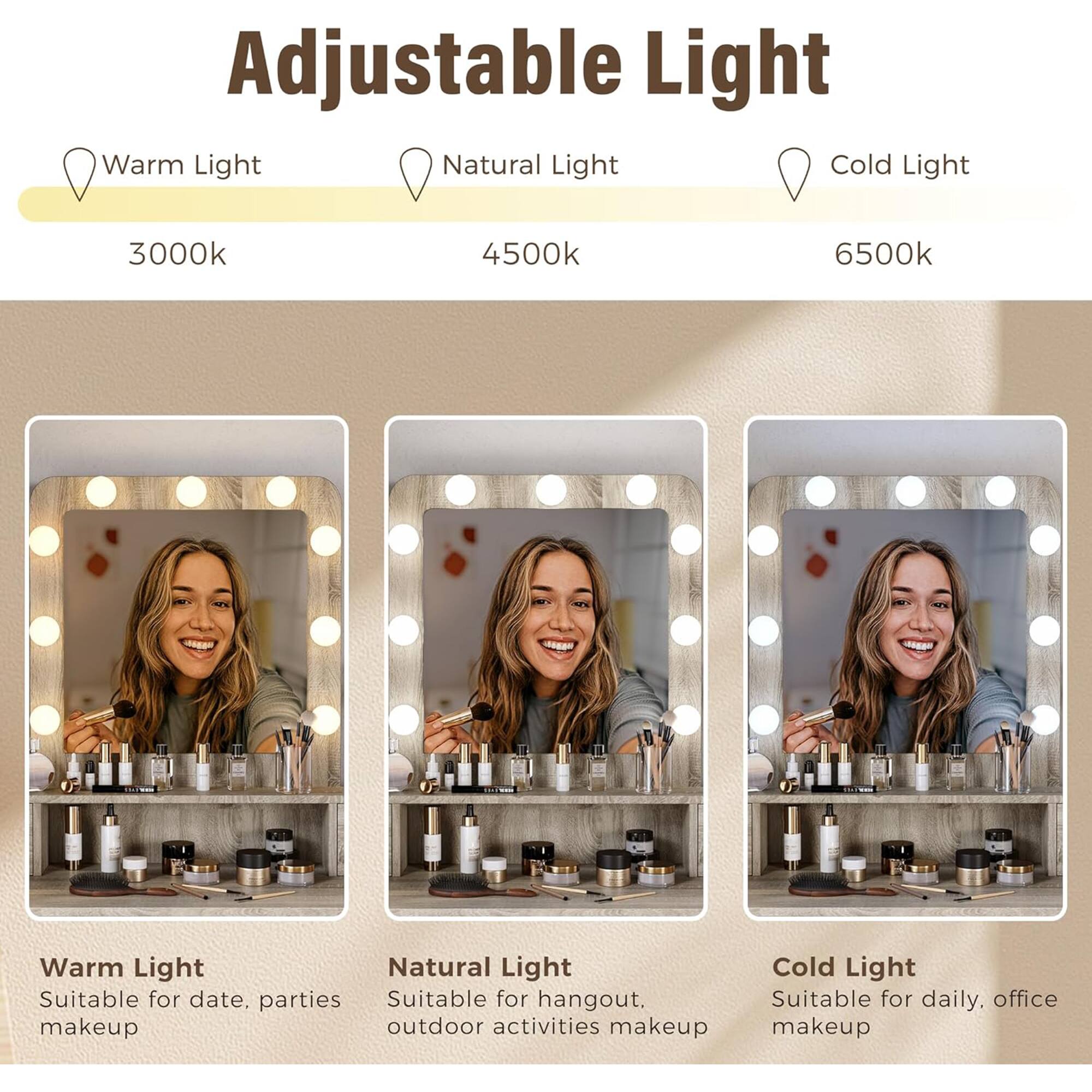 Adjustable Light

Warm Light  
3000k  
Suitable for date, parties makeup

Natural Light  
4500k  
Suitable for hangout, outdoor activities makeup

Cold Light  
6500k  
Suitable for daily, office makeup