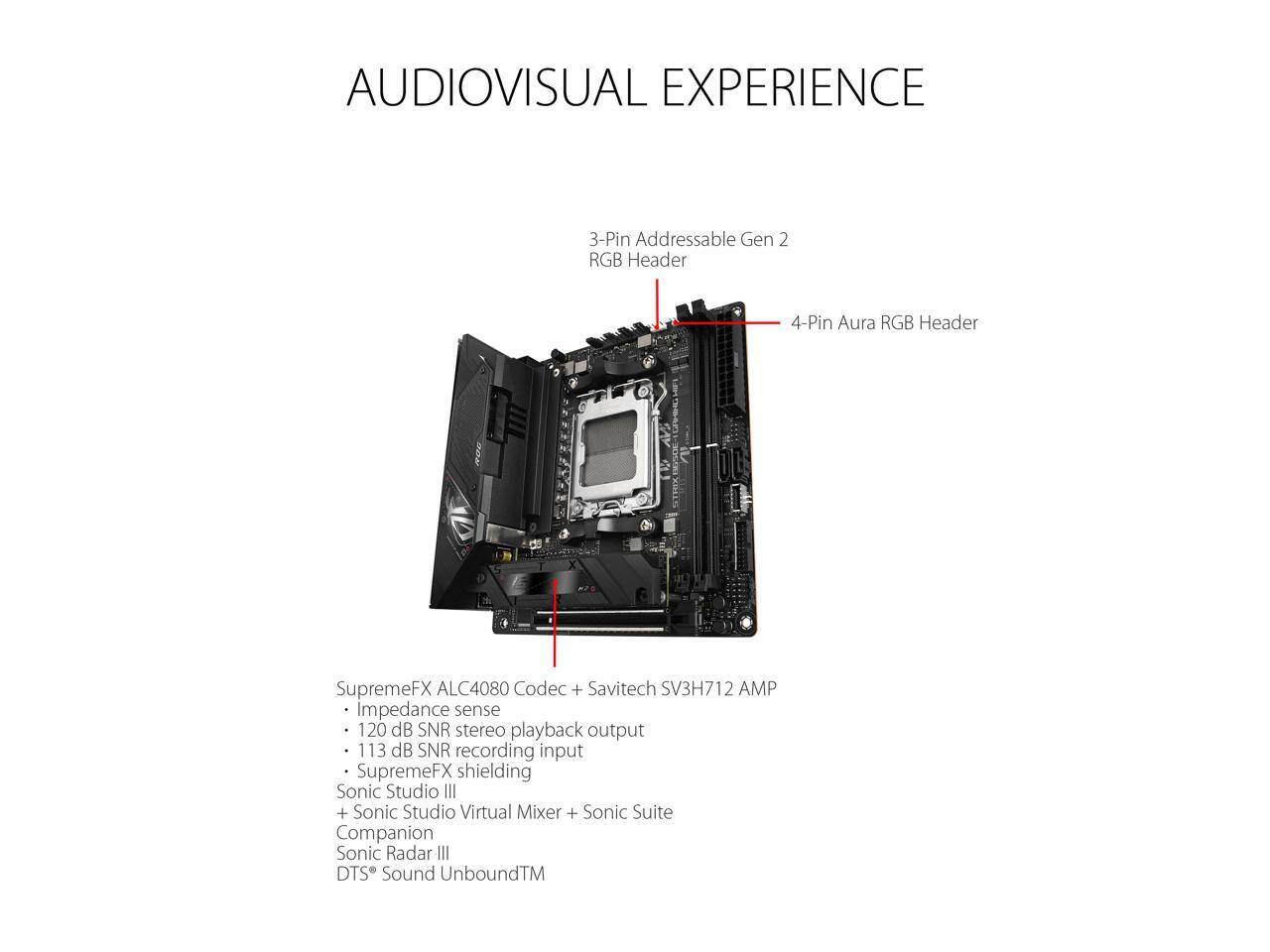 AUDIOVISUAL EXPERIENCE

3-Pin Addressable Gen 2 RGB Header  
4-Pin Aura RGB Header

SupremeFX ALC4080 Codec + Savitech SV3H712 AMP  
- Impedance sense  
- 120 dB SNR stereo playback output  
- 113 dB SNR recording input  
- SupremeFX shielding  
- Sonic Studio III  
- Sonic Studio Virtual Mixer + Sonic Suite Companion  
- Sonic Radar III  
- DTS Sound Unbound™