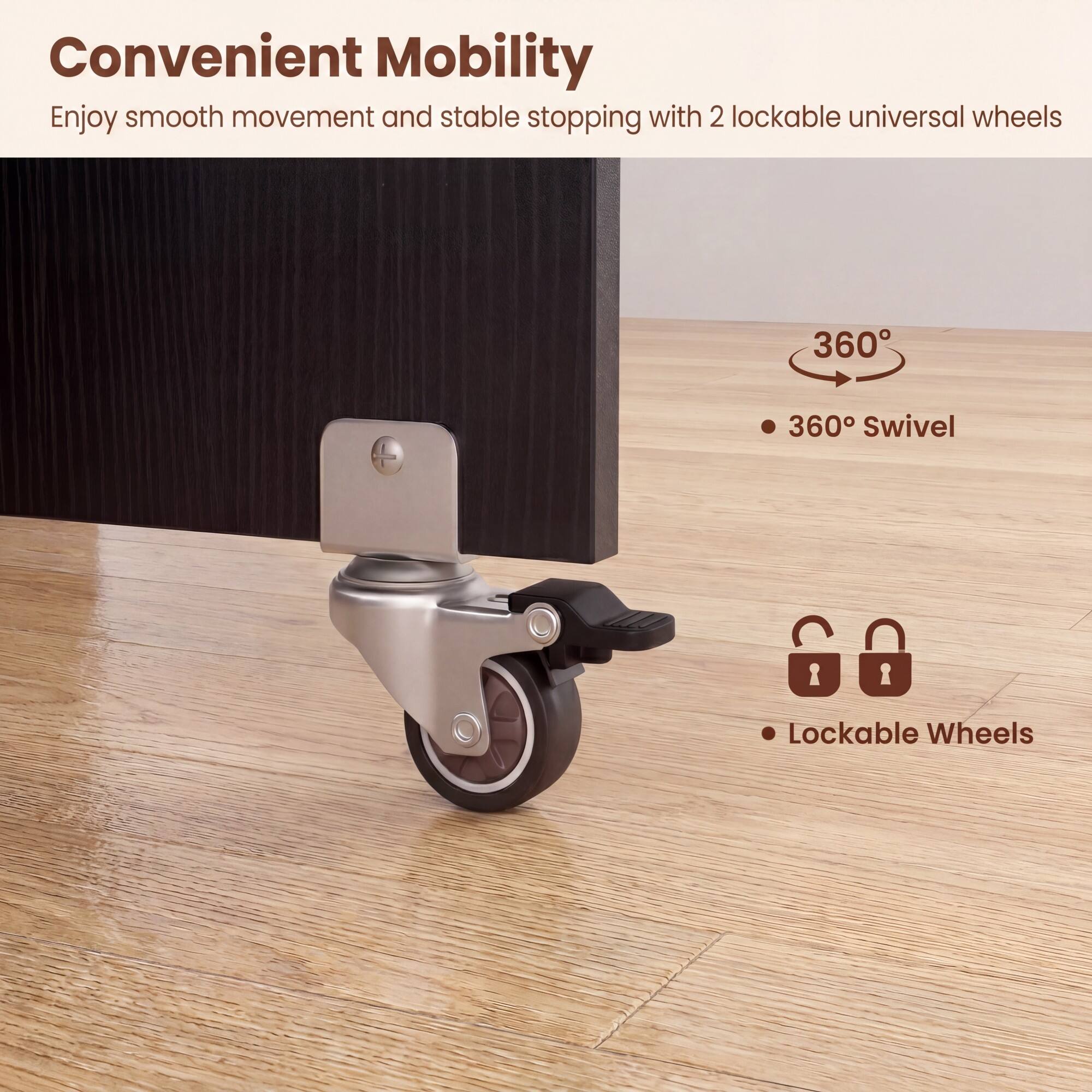 Convenient Mobility

Enjoy smooth movement and stable stopping with 2 lockable universal wheels

- 360° Swivel
- Lockable Wheels
