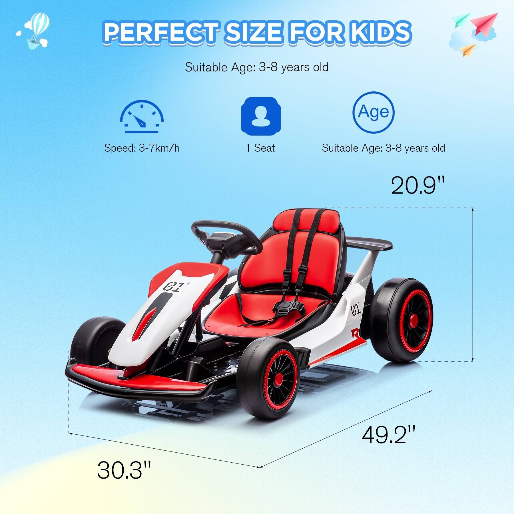 PERFECT SIZE FOR KIDS

Suitable Age: 3-8 years old

Speed: 3-7km/h

1 Seat

Suitable Age: 3-8 years old

20.9" (Height)

30.3" (Width)

49.2" (Length)