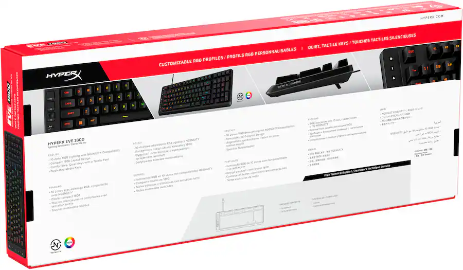 HYPERX.COM
HYPERX Keyboard clavier Gaming NGENUITY Compatibility ENGLISH with Zone RGB Lighting Layout Design Tactile Feel Compact 1800 with Quiet Keys Comfortable, Media Keys Dedicated
FRANÇAIS RG8. compatibilité avec clairage zones avec NGENUITY 1800 avec Clavier compact confortables Touches silencieuses sensation tactiles Touches multimédia
DEUTSCH 10-Zonen-RGB-Beleuchtung NGENUITY-Kompatibilität
POLSKI RGB zgodne 1800 Angenehme Haptik 10-strefowe oświetlenie klawiatury taktylne Medientasten design uktadu Spezielle Kompaklowy wyczuwalny.co
HYPERX EVE 1800
Gaming Keyboard / Clavier de jeu
ENGLISH
- 10 Zone RGB Lighting with NGENUITY Compatibility
- Compact 1800 Layout Design
- Comfortable, Quiet Keys with a Tactile Feel
- Dedicated Media Keys
FRANÇAIS
- 10