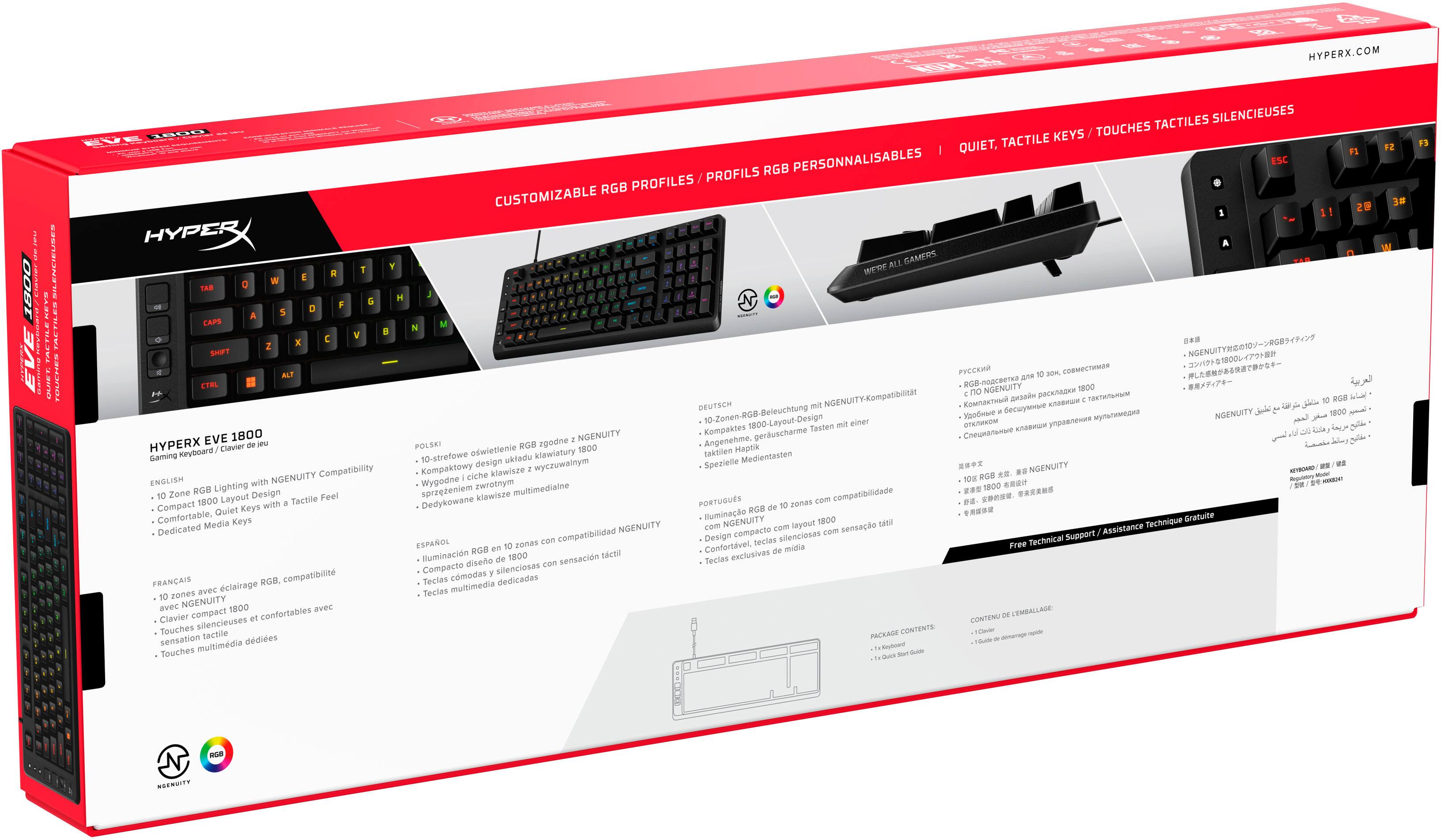HYPERX.COM

HYPERX Keyboard clavier Gaming NGENUITY Compatibility ENGLISH with Zone RGB Lighting Layout Design Tactile Feel Compact 1800 with Quiet Keys Comfortable, Media Keys Dedicated

FRANÇAIS RG8. compatibilité avec clairage zones avec NGENUITY 1800 avec Clavier compact confortables Touches silencieuses sensation tactiles Touches multimédia

DEUTSCH 10-Zonen-RGB-Beleuchtung NGENUITY-Kompatibilität

POLSKI RGB zgodne 1800 Angenehme Haptik 10-strefowe oświetlenie klawiatury taktylne Medientasten design uktadu Spezielle Kompaklowy wyczuwalny.co

HYPERX EVE 1800

Gaming Keyboard / Clavier de jeu

ENGLISH
- 10 Zone RGB Lighting with NGENUITY Compatibility
- Compact 1800 Layout Design
- Comfortable, Quiet Keys with a Tactile Feel
- Dedicated Media Keys

FRANÇAIS
- 10