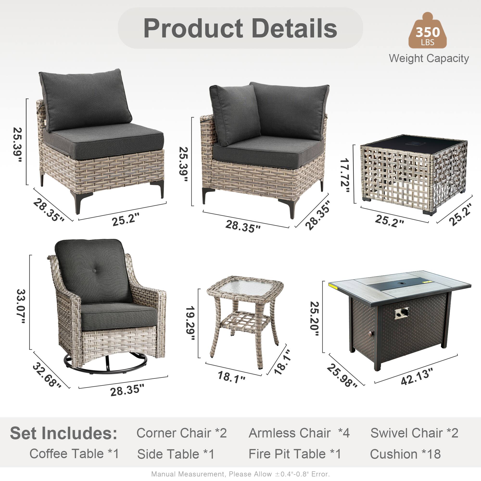 Product Details  
350 LBS Weight Capacity  

Dimensions:  
- 25.39"  
- 28.35"  
- 25.2"  
- 17.72"  
- 33.07"  
- 32.68"  
- 19.29"  
- 18.1"  
- 25.20"  
- 25.98"  
- 42.13"  

Set Includes:  
- Corner Chair *2  
- Coffee Table *1  
- Side Table *1  
- Armless Chair *4  
- Fire Pit Table *1  
- Swivel Chair *2  
- Cushion *18  

Manual Measurement, Please Allow 0.4-0.8 Error.