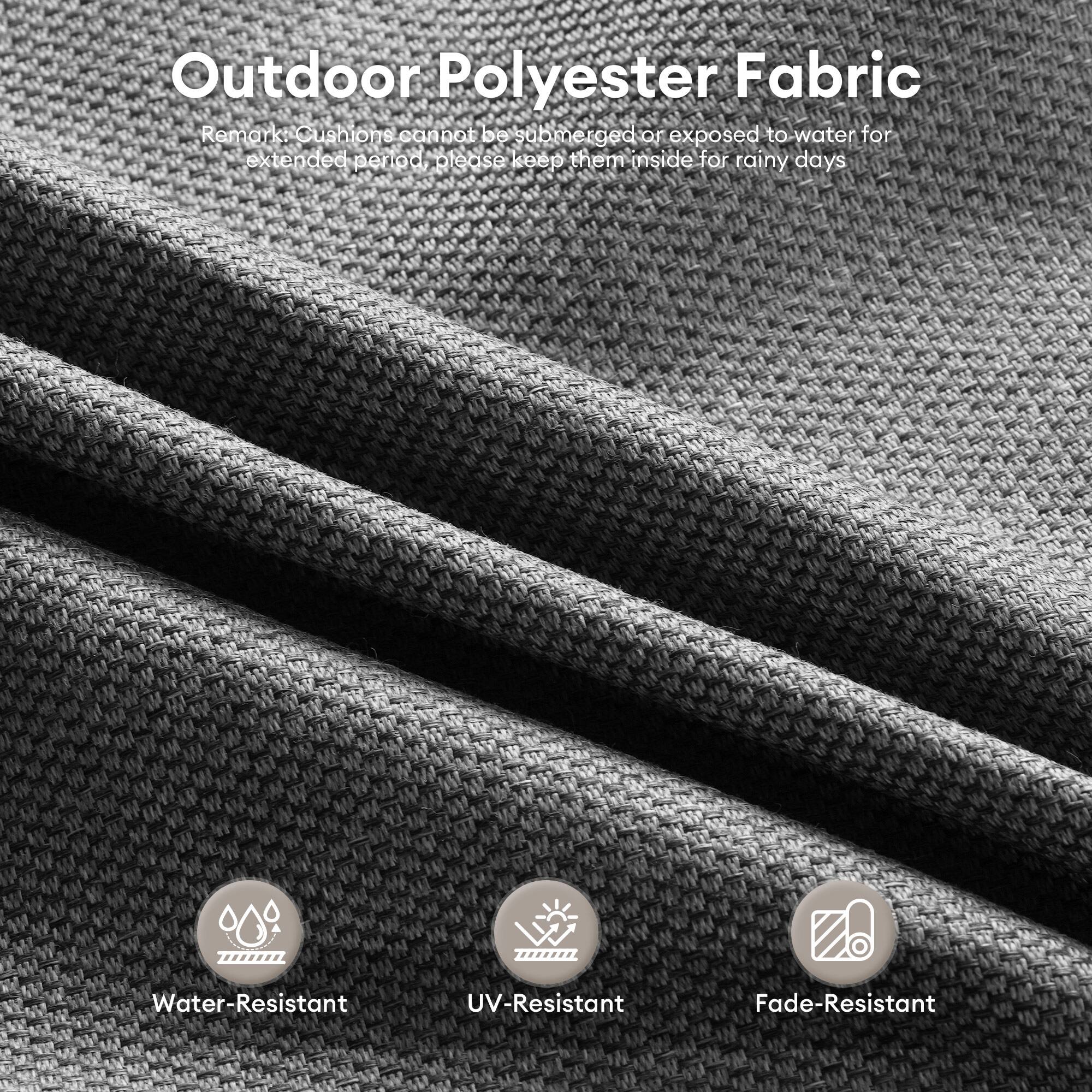 Outdoor Polyester Fabric

Remark: Cushions cannot be submerged or exposed to water for extended periods. Please keep them inside for rainy days.

- Water-Resistant
- UV-Resistant
- Fade-Resistant