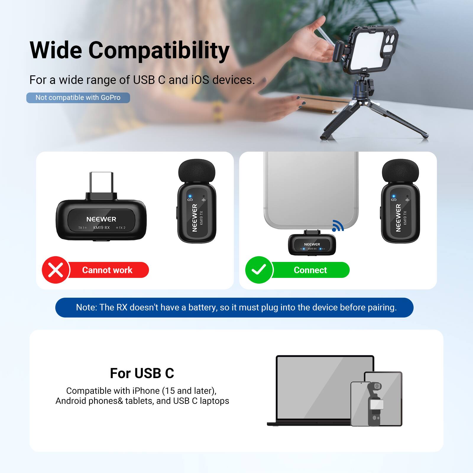 Wide Compatibility  
For a wide range of USB C and iOS devices.  
Not compatible with GoPro  

NEEWER TH1N Mre R  
NEEWER Coa  
NEEWER EMP X  
Cannot work  

Note: The RX doesn't have a battery, so it must plug into the device before pairing.  

For USB C  
Compatible with iPhone (15 and later), Android phones & tablets, and USB C laptops