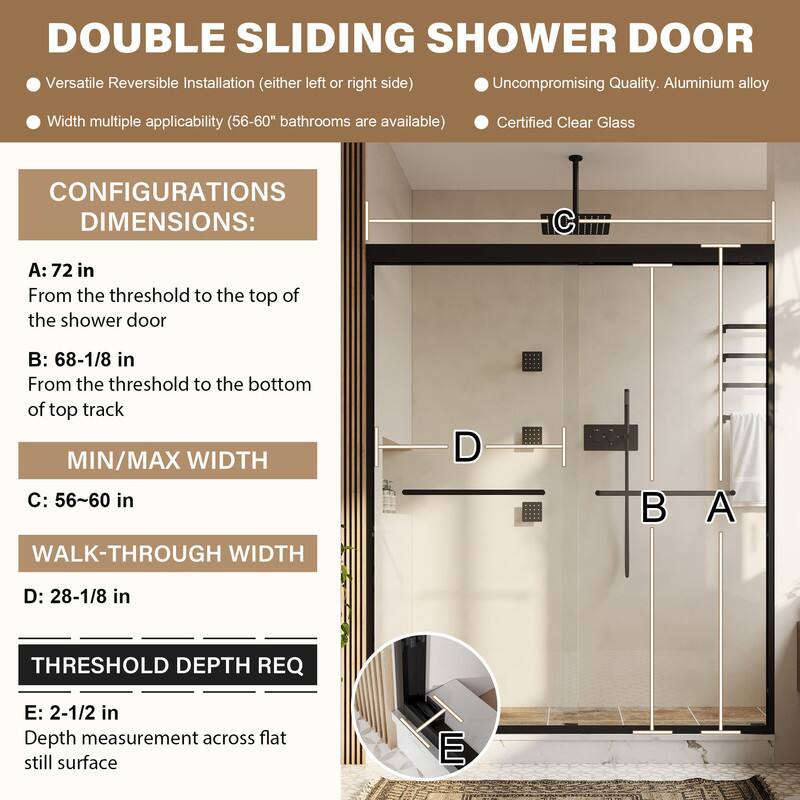 DOUBLE SLIDING SHOWER DOOR

Versatile Reversible Installation (either left or right side)
Uncompromising Quality. Aluminium alloy
Width multiple applicability (56-60" bathrooms are available)
Certified Clear Glass

CONFIGURATIONS DIMENSIONS:
A: 72 in
From the threshold to the top of the shower door

B: 68-1/8 in
From the threshold to the bottom of top track

MIN/MAX WIDTH
C: 56~60 in

WALK-THROUGH WIDTH
D: 28-1/8 in

THRESHOLD DEPTH REQ
E: 2-1/2 in
Depth measurement across flat still surface