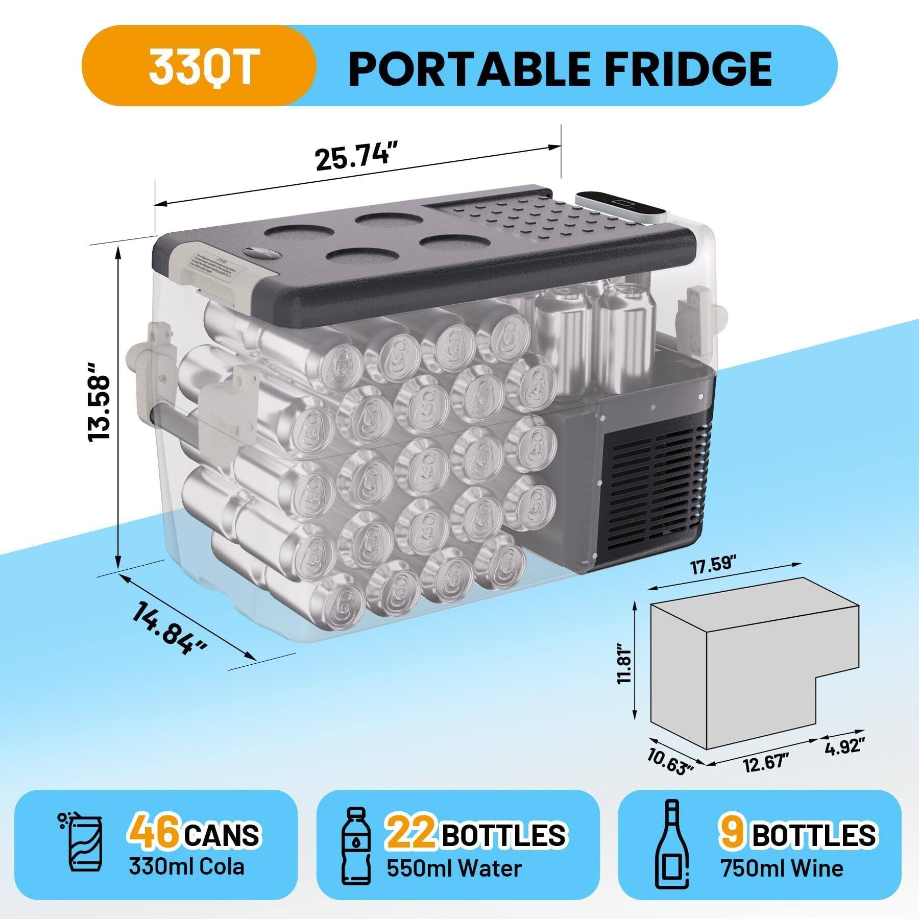 33QT PORTABLE FRIDGE  
25.74" x 13.58" x 14.84"  
46 CANS 330ml Cola  
22 BOTTLES 550ml Water  
9 BOTTLES 750ml Wine  
17.59" x 11.81" x 10.63" x 12.67" x 4.92"