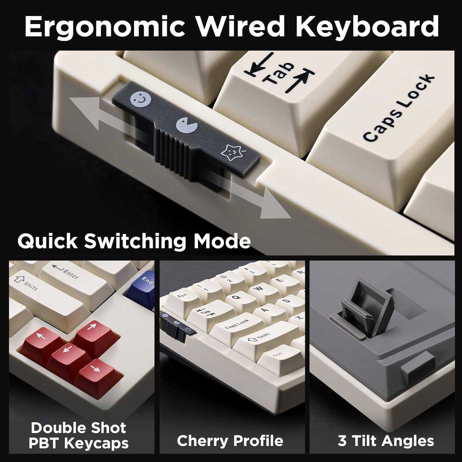 Ergonomic Wired Keyboard

- Tab
- Caps Lock
- Quick Switching Mode
- Enter
- A
- End
- BAS
- Shift
- W
- E
- Q
- T
- 4
- f
- Lusk
- Glws
- Seils
- S
- Double Shot PBT Keycaps
- Cherry Profile
- 3 Tilt Angles