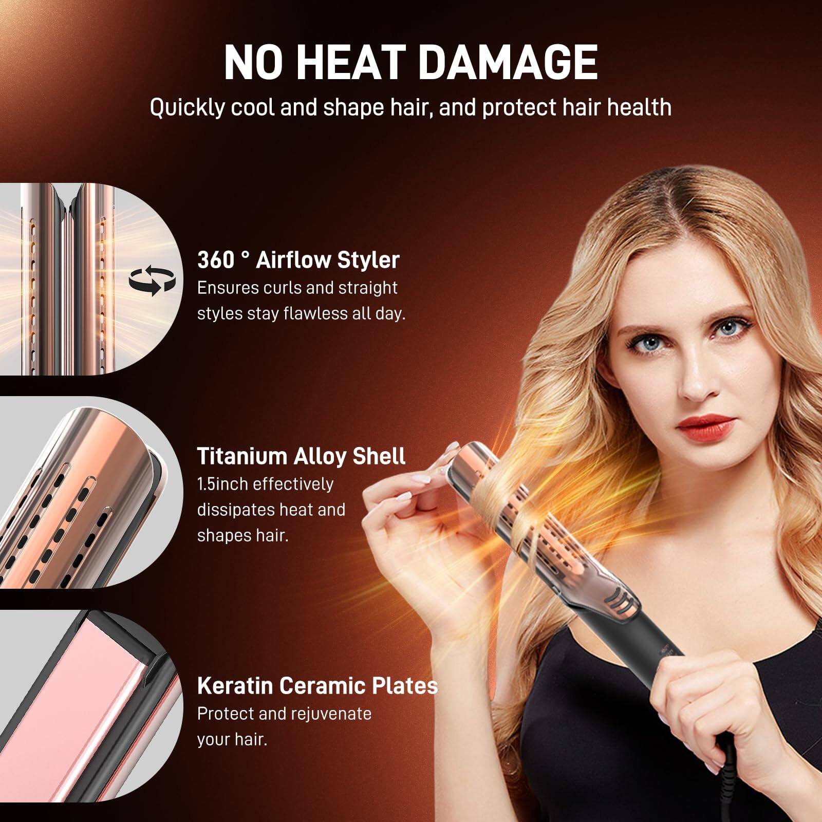 NO HEAT DAMAGE  
Quickly cool and shape hair, and protect hair health  

360° Airflow Styler  
Ensures curls and straight styles stay flawless all day.  

Titanium Alloy Shell  
1.5inch effectively dissipates heat and shapes hair.  

Keratin Ceramic Plates  
Protect and rejuvenate your hair.