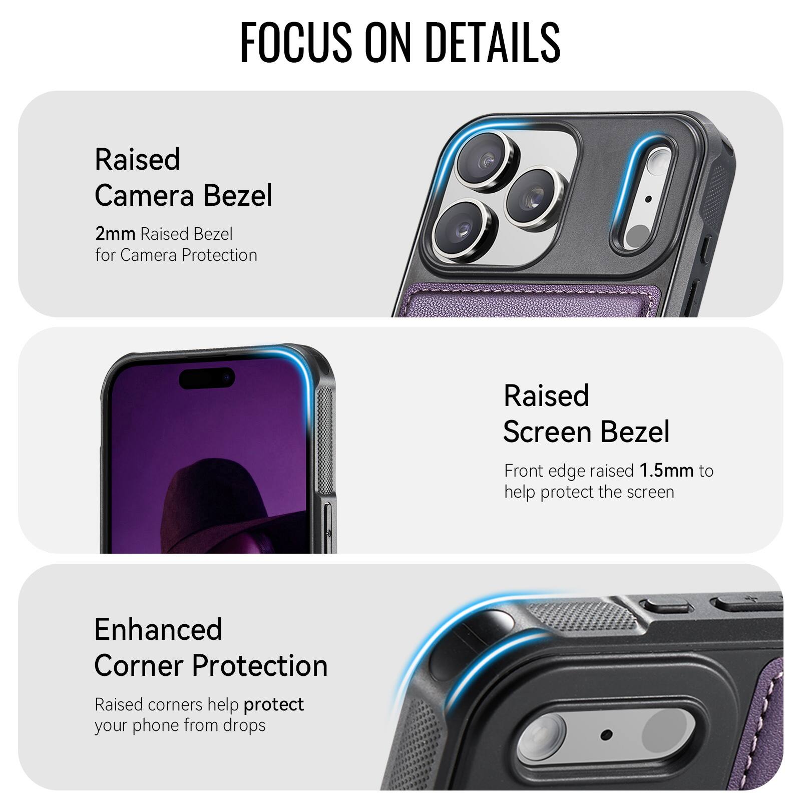 FOCUS ON DETAILS

Raised Camera Bezel
2mm Raised Bezel for Camera Protection

Raised Screen Bezel
Front edge raised 1.5mm to help protect the screen

Enhanced Corner Protection
Raised corners help protect your phone from drops