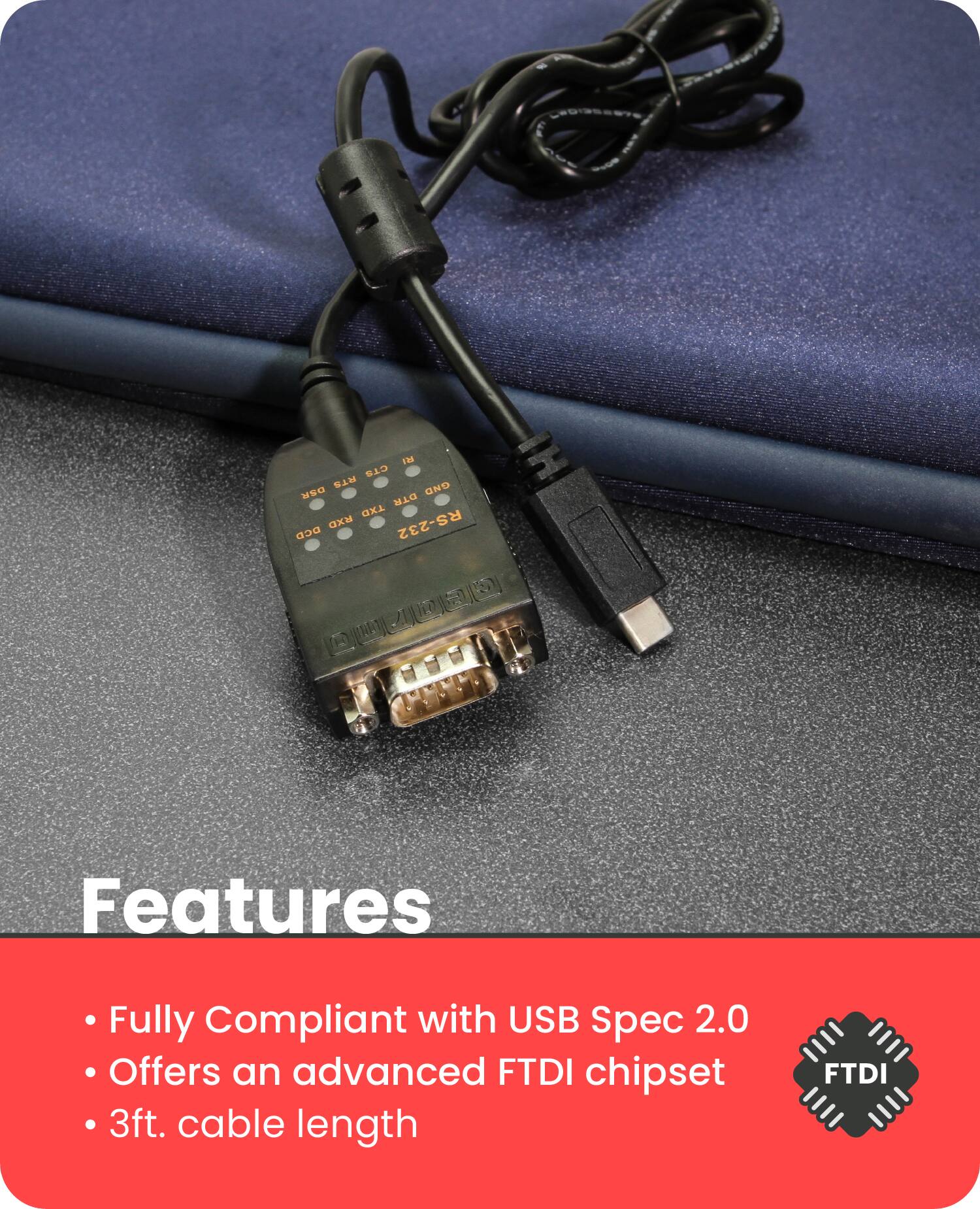 Features

- Fully Compliant with USB Spec 2.0
- Offers an advanced FTDI chipset
- 3ft. cable length