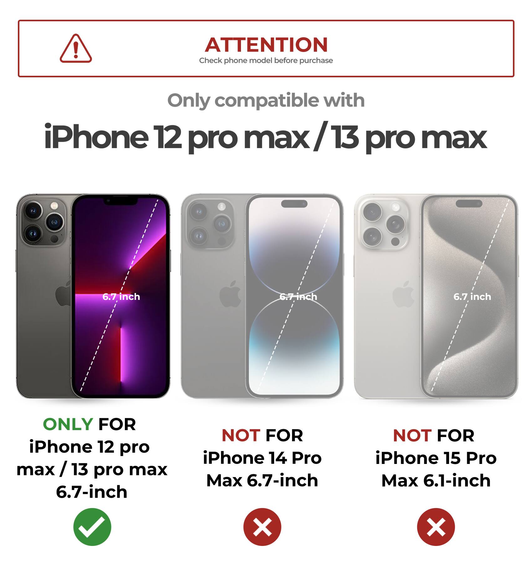 ATTENTION  
Check phone model before purchase  

Only compatible with  
iPhone 12 pro max / 13 pro max  

6.7 inch  

ONLY FOR  
iPhone 12 pro max / 13 pro max 6.7-inch  

NOT FOR  
iPhone 14 Pro Max 6.7-inch  

NOT FOR  
iPhone 15 Pro Max 6.1-inch
