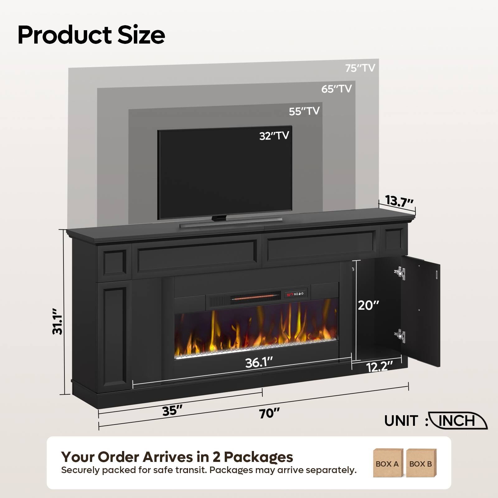 Product Size

75" TV
65" TV
55" TV
32" TV
13.7"
31.1"
36.1"
20" 12.2"
35"
70"

UNIT: INCH

Your Order Arrives in 2 Packages
BOX A Securely packed for safe transit. Packages may arrive separately.
BOX B