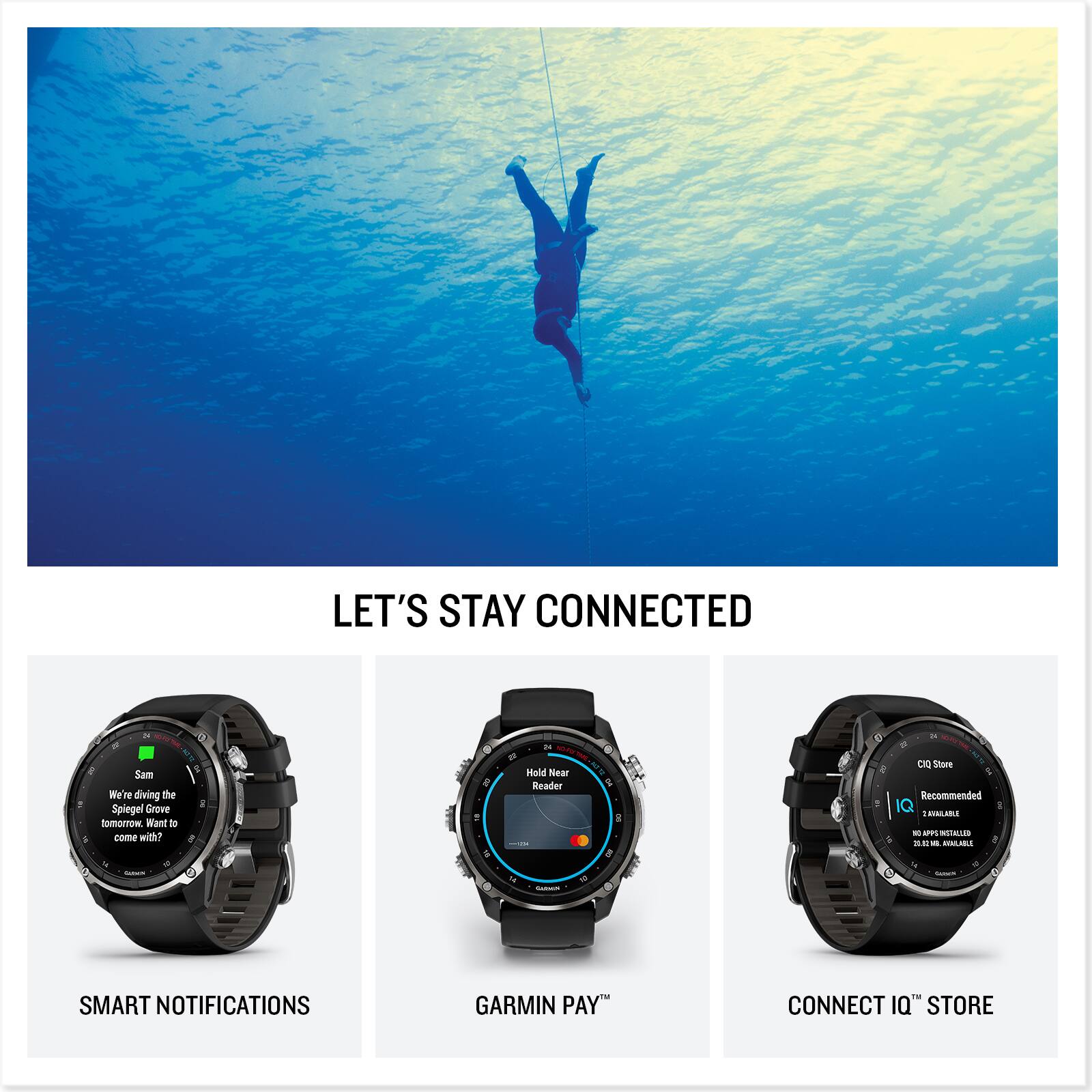 LET'S STAY CONNECTED

Sam  
We're diving the Spiegel Grove tomorrow. Want to come with?

SMART NOTIFICATIONS

Hold Near Reader

GARMIN PAY™

C1Q Store  
Recommended  
202 2.5 MB AVAILABLE  
20.5 MB AVAILABLE

CONNECT IQ™ STORE