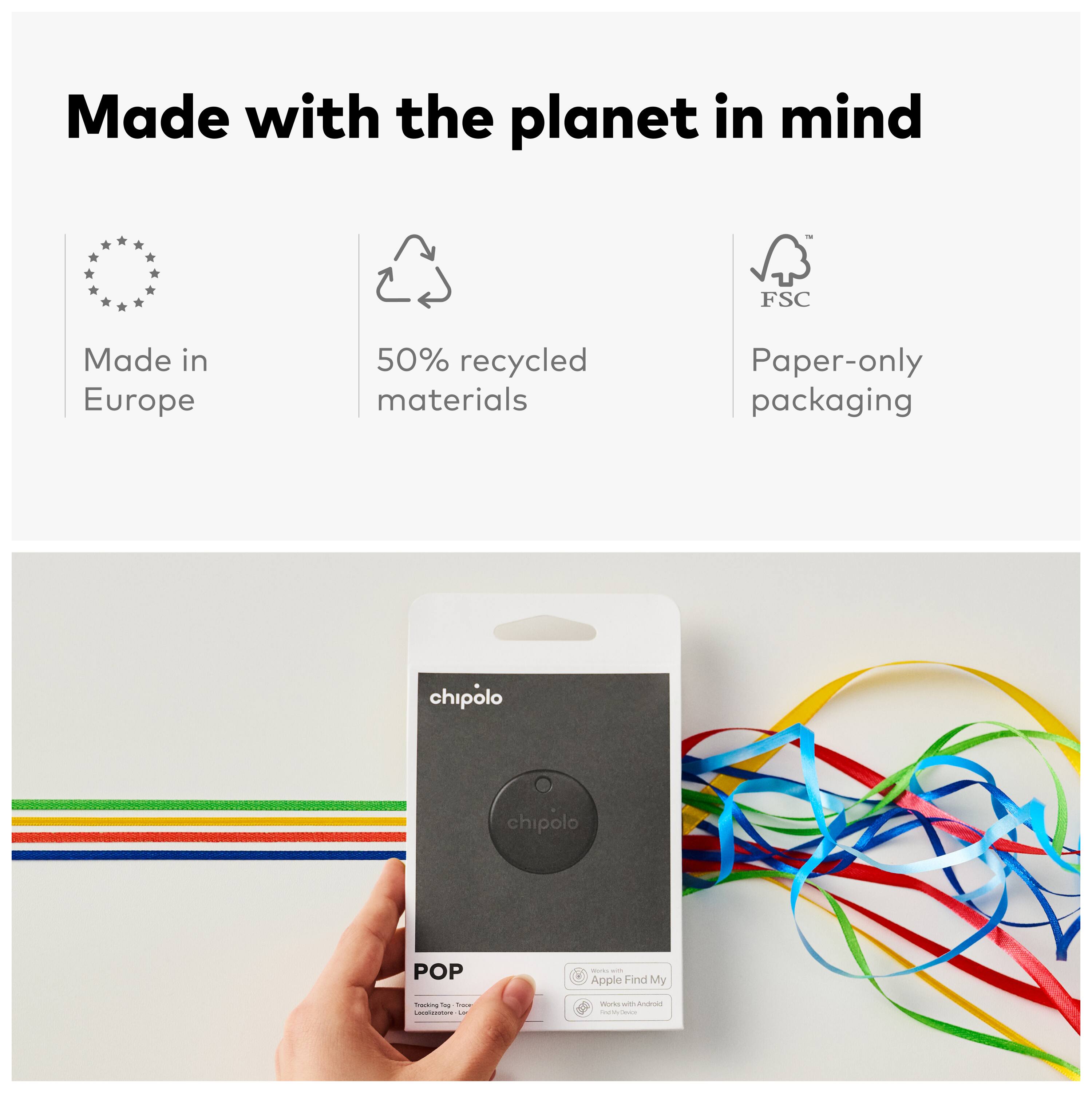Made with the planet in mind

- Made in Europe
- 50% recycled materials
- Paper-only packaging

FSC

chipolo POP

- Apple Find My
- Works with Android