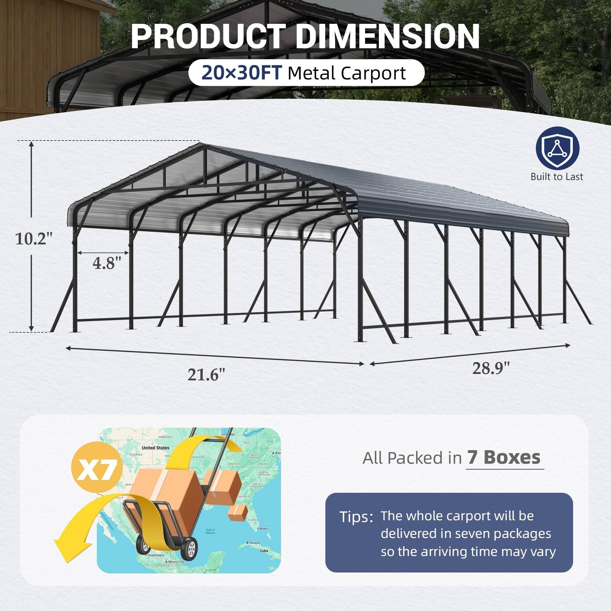 PRODUCT DIMENSION  
20x30FT Metal Carport  
Built to Last  

10.2"  
4.8"  
21.6"  
28.9"  

All Packed in 7 Boxes  

Tips: The whole carport will be delivered in seven packages so the arriving time may vary