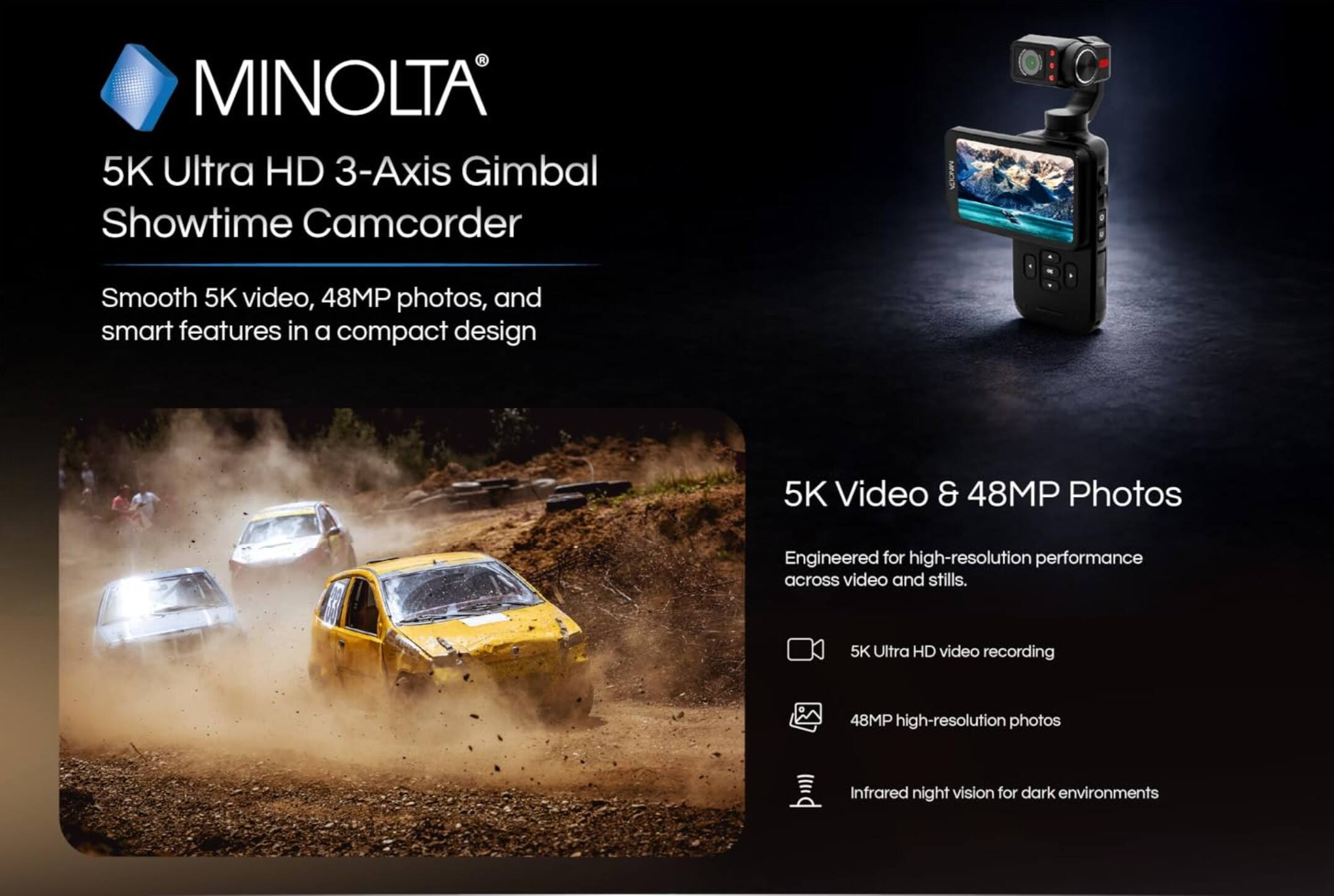 MINOLTA  
5K Ultra HD 3-Axis Gimbal Showtime Camcorder  

Smooth 5K video, 48MP photos, and smart features in a compact design  

5K Video & 48MP Photos  
Engineered for high-resolution performance across video and stills.  
5K Ultra HD video recording  
48MP high-resolution photos  
Infrared night vision for dark environments