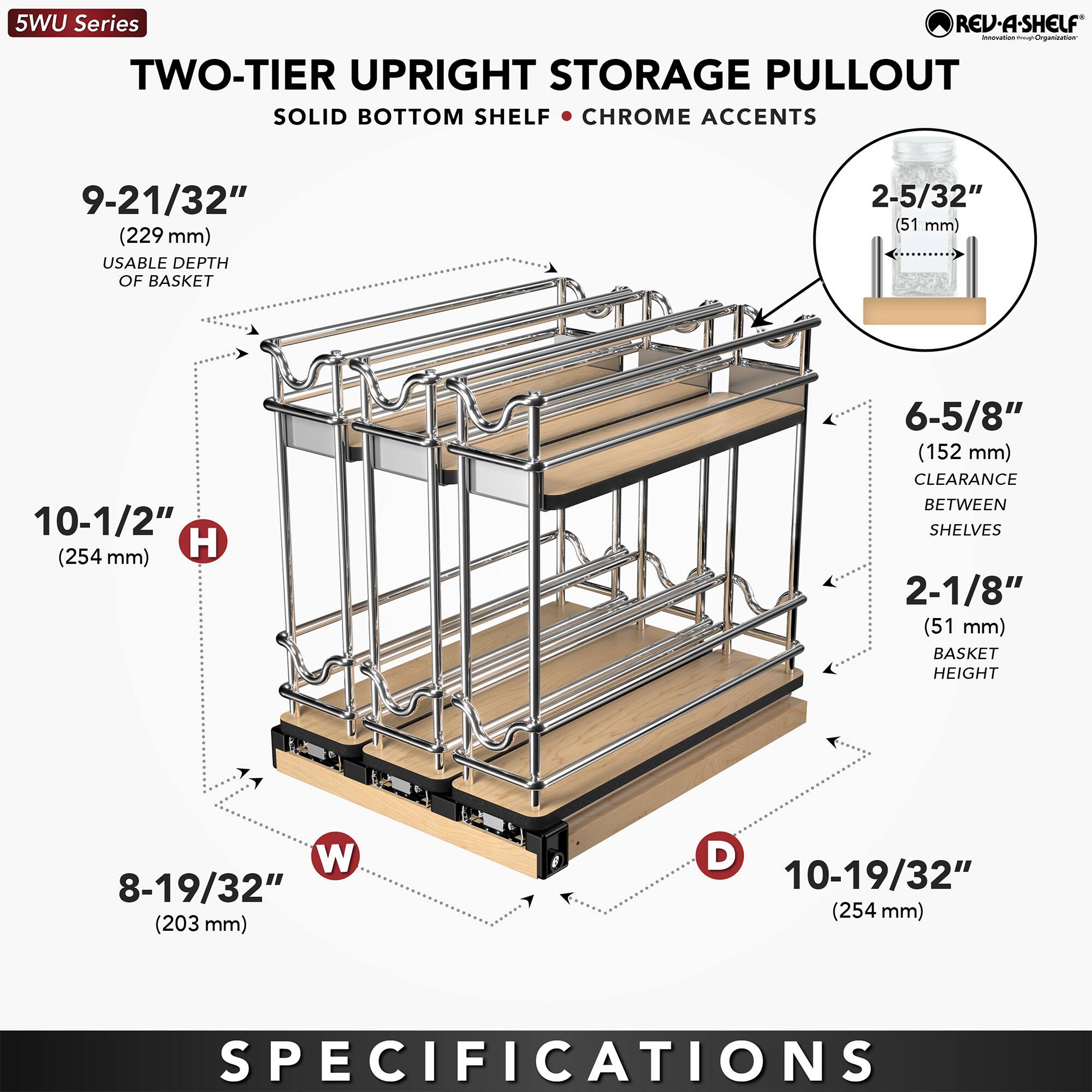 5WU Series REV-A-SHELF - TWO-TIER UPRIGHT STORAGE PULLOUT  
SOLID BOTTOM SHELF - CHROME ACCENTS  

- 9-21/32" (229 mm) USABLE DEPTH OF BASKET  
- 10-1/2" (254 mm) H  
- 8-19/32" (203 mm) W  
- 10-19/32" (254 mm) D  
- 2-5/32" (51 mm) BASKET HEIGHT  
- 6-5/8" (152 mm) CLEARANCE BETWEEN SHELVES  
- 2-1/8" (51 mm) BASKET HEIGHT  

SPECIFICATIONS