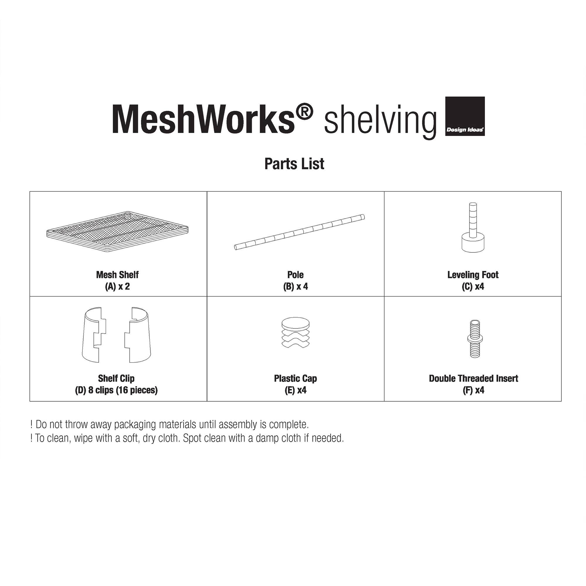 MeshWorks shelving Design Ideas Parts List

- Mesh Shelf (A) x 2
- Pole (B) x 4
- Leveling Foot (C) x 4
- Shelf Clip (D) 8 clips (16 pieces)
- Plastic Cap (E) x 4
- Double Threaded Insert (F) x 4

Do not throw away packaging materials until assembly is complete.

To clean, wipe with a soft, dry cloth. Spot clean with a damp cloth if needed.