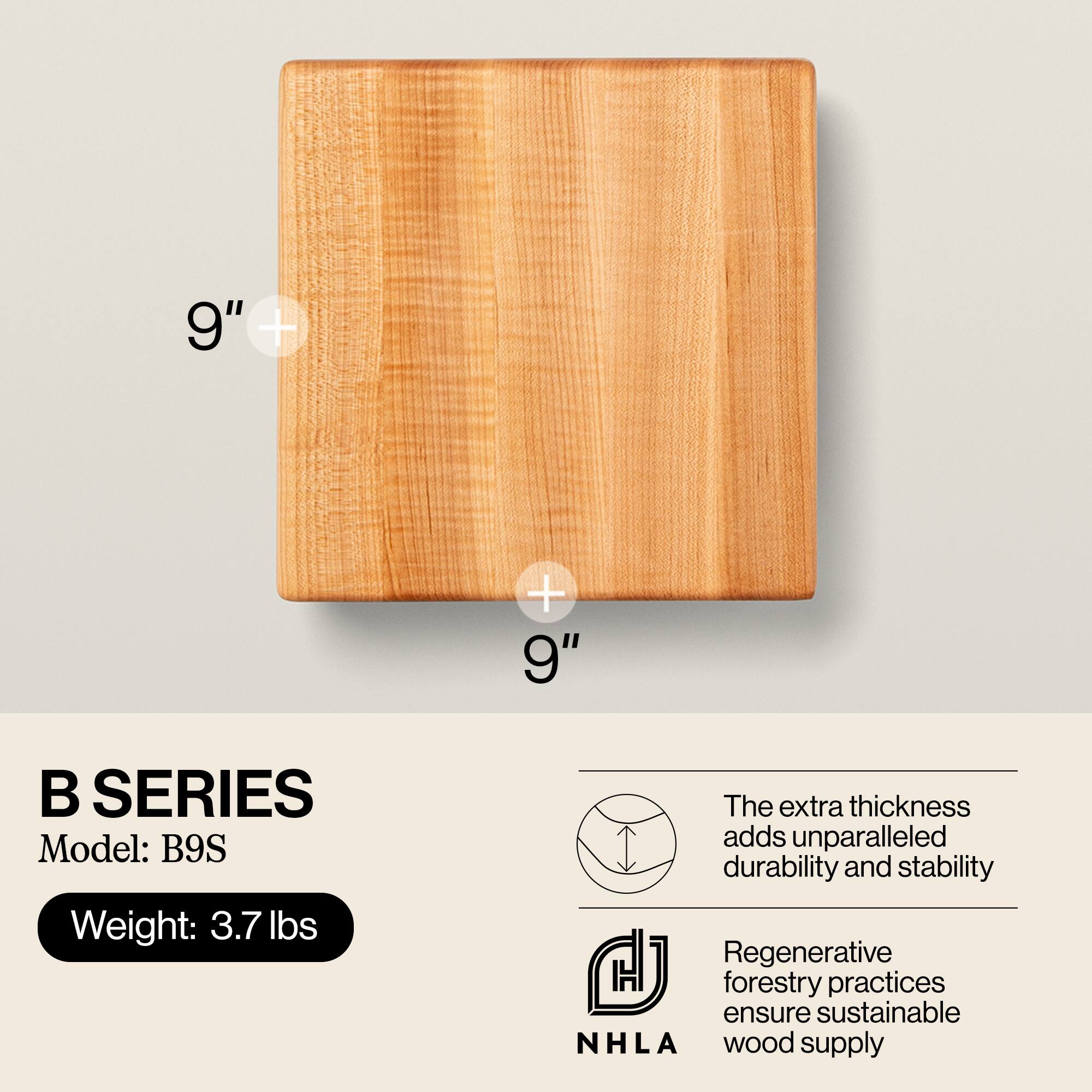 9" + 9"

B SERIES  
Model: B9S  
Weight: 3.7 lbs

The extra thickness adds unparalleled durability and stability

Regenerative forestry practices ensure sustainable NHLA wood supply