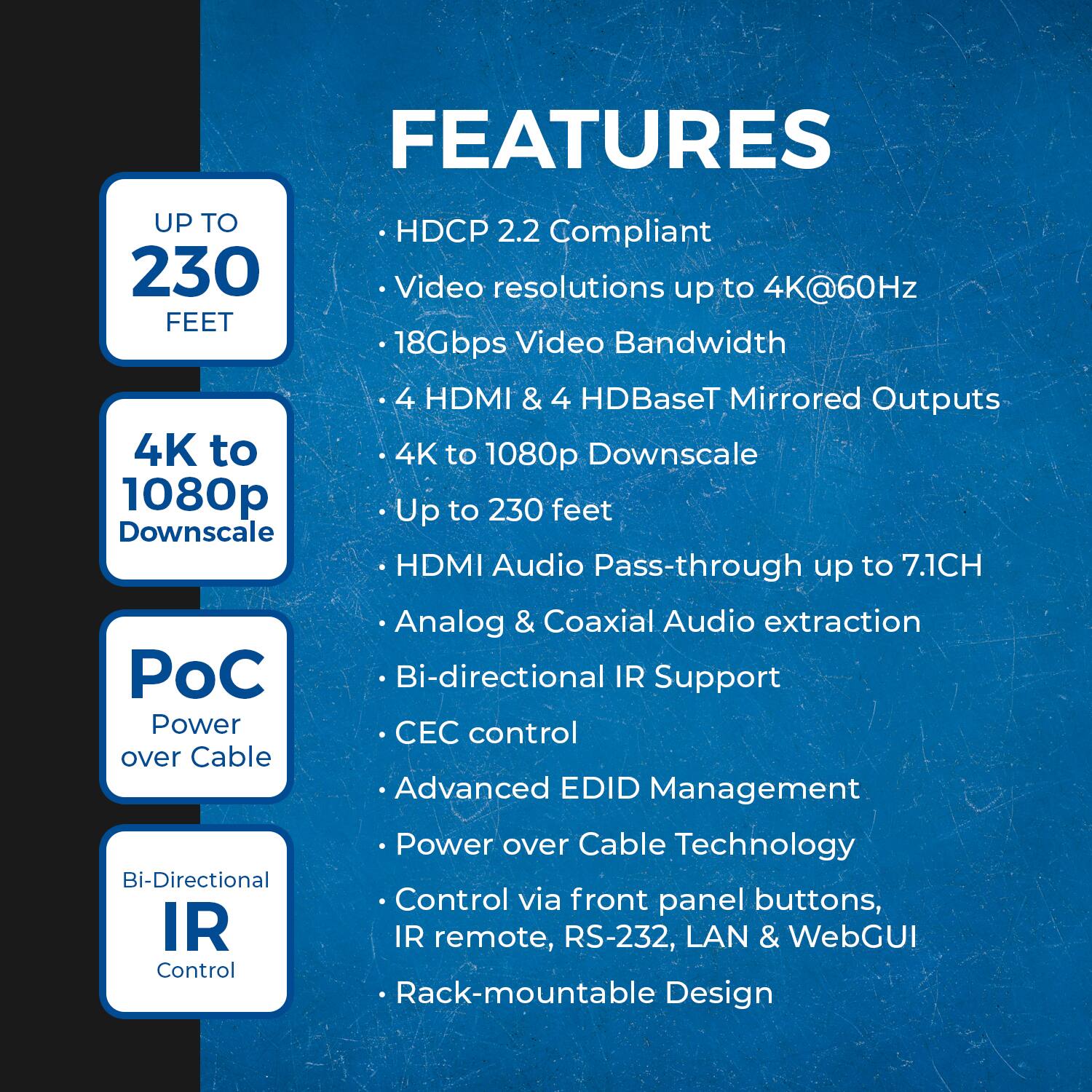 FEATURES

- HDCP 2.2 Compliant
- Video resolutions up to 4K@60Hz
- 18Gbps Video Bandwidth
- 4 HDMI & 4 HDBaseT Mirrored Outputs
- 4K to 1080p Downscale
- Up to 230 feet
- HDMI Audio Pass-through up to 7.1CH
- Analog & Coaxial Audio extraction
- Bi-directional IR Support
- CEC control
- Advanced EDID Management
- Power over Cable Technology
- Control via front panel buttons, IR remote, RS-232, LAN & WebGUI
- Rack-mountable Design

UP TO 230 FEET

4K to 1080p Downscale

PoC Power over Cable

Bi-Directional IR Control