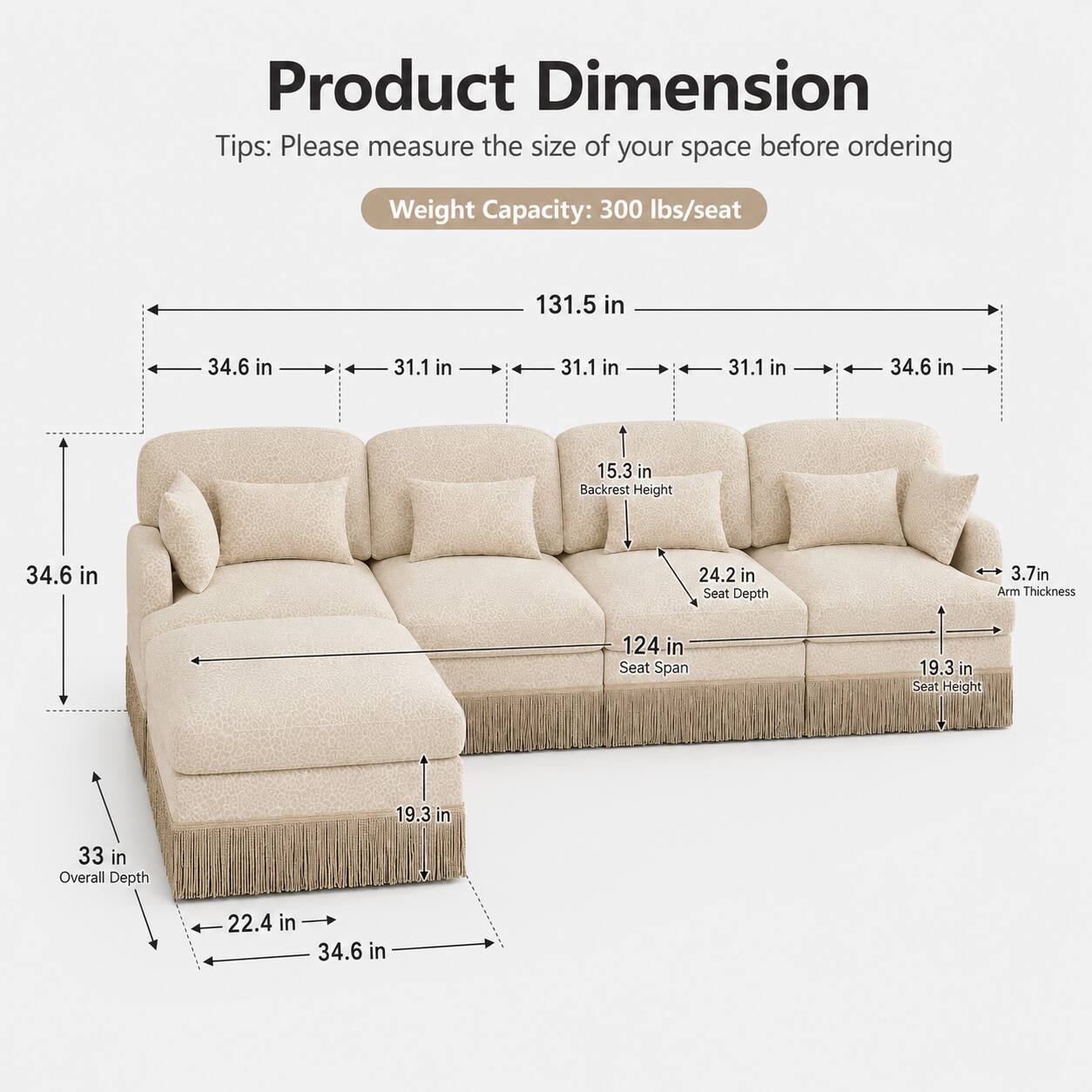 Product Dimension Tips: Please measure the size of your space before ordering

Weight Capacity: 300 lbs/seat

- 131.5 in
- 34.6 in
- 31.1 in
- 31.1 in
- 31.1 in
- 34.6 in
- 15.3 in
- Backrest Height: 34.6 in
- Seat Depth: 24.2 in
- Arm Thickness: 3.7 in
- Seat Span: 124 in
- Seat Height: 19.3 in
- Overall Depth: 33 in
- 22.4 in
- 34.6 in