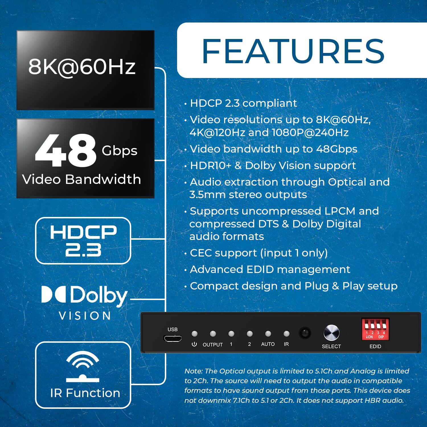 FEATURES

8K@60Hz
48 Gbps Video Bandwidth
HDCP 2.3
Dolby VISION
HDCP 2.3 compliant
Video resolutions up to 8K@60Hz, 4K@120Hz and 1080P@240HZ
Video bandwidth up to 48Gbps
HDR10+ & Dolby Vision support
Audio extraction through Optical and 3.5mm stereo outputs
Supports uncompressed LPCM and compressed DTS & Dolby Digital audio formats
CEC support (input 1 only)
Advanced EDID management
Compact design and Plug & Play setup
USB
OUTPUT 1 2 AUTO IR SELECT LON DIP EDID
IR Function
Note: The Optical output is limited to 5.1Ch and Analog is limited to 2Ch. The source will need to output the audio in compatible formats to have sound output from those ports. This device does not downmix 7.1Ch to 5.1 or 2Ch. It does not support HBR audio.