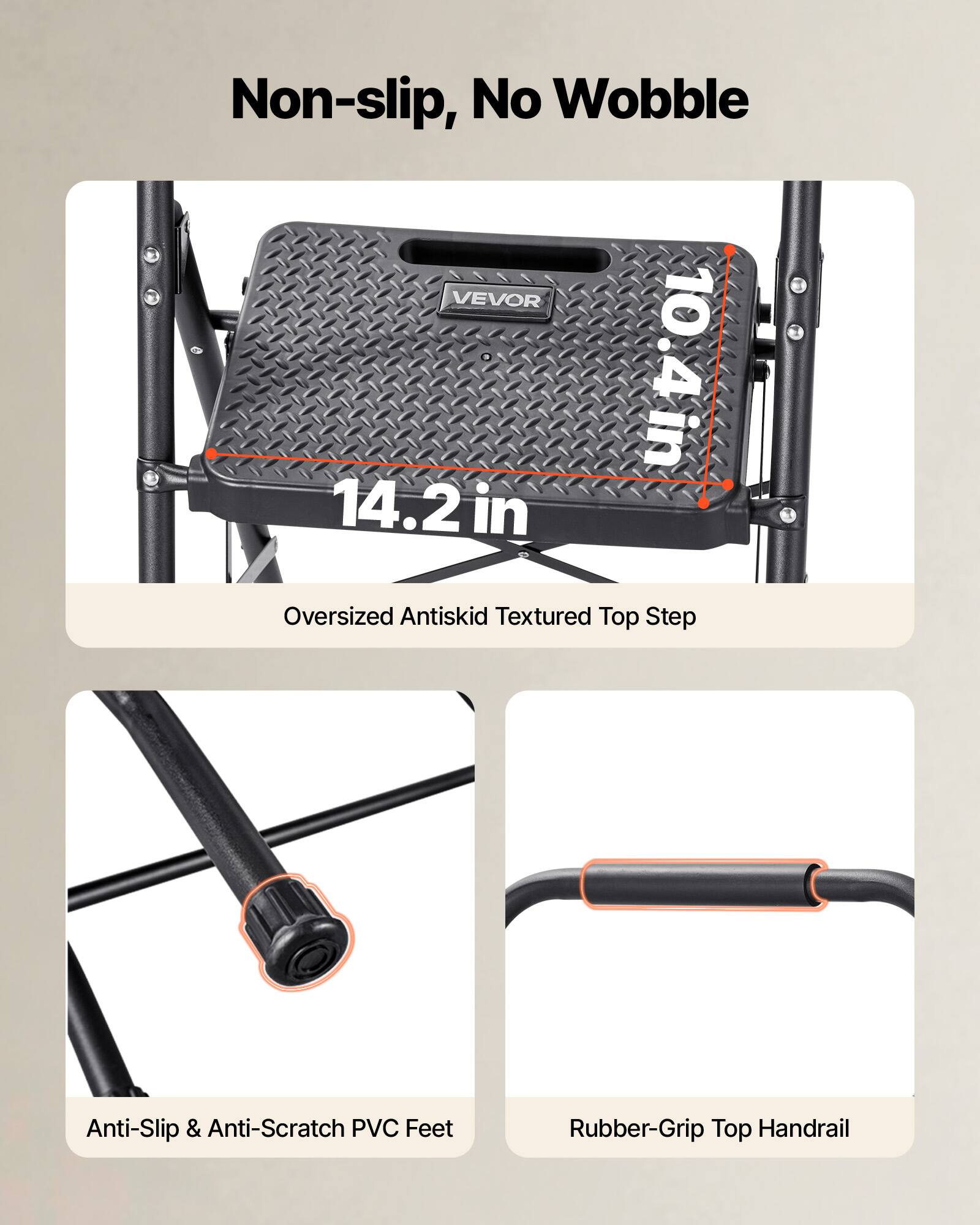 Non-slip, No Wobble

VEVOR 10.4 in 14.2 in Oversized Antiskid Textured Top Step

Anti-Slip & Anti-Scratch PVC Feet

Rubber-Grip Top Handrail