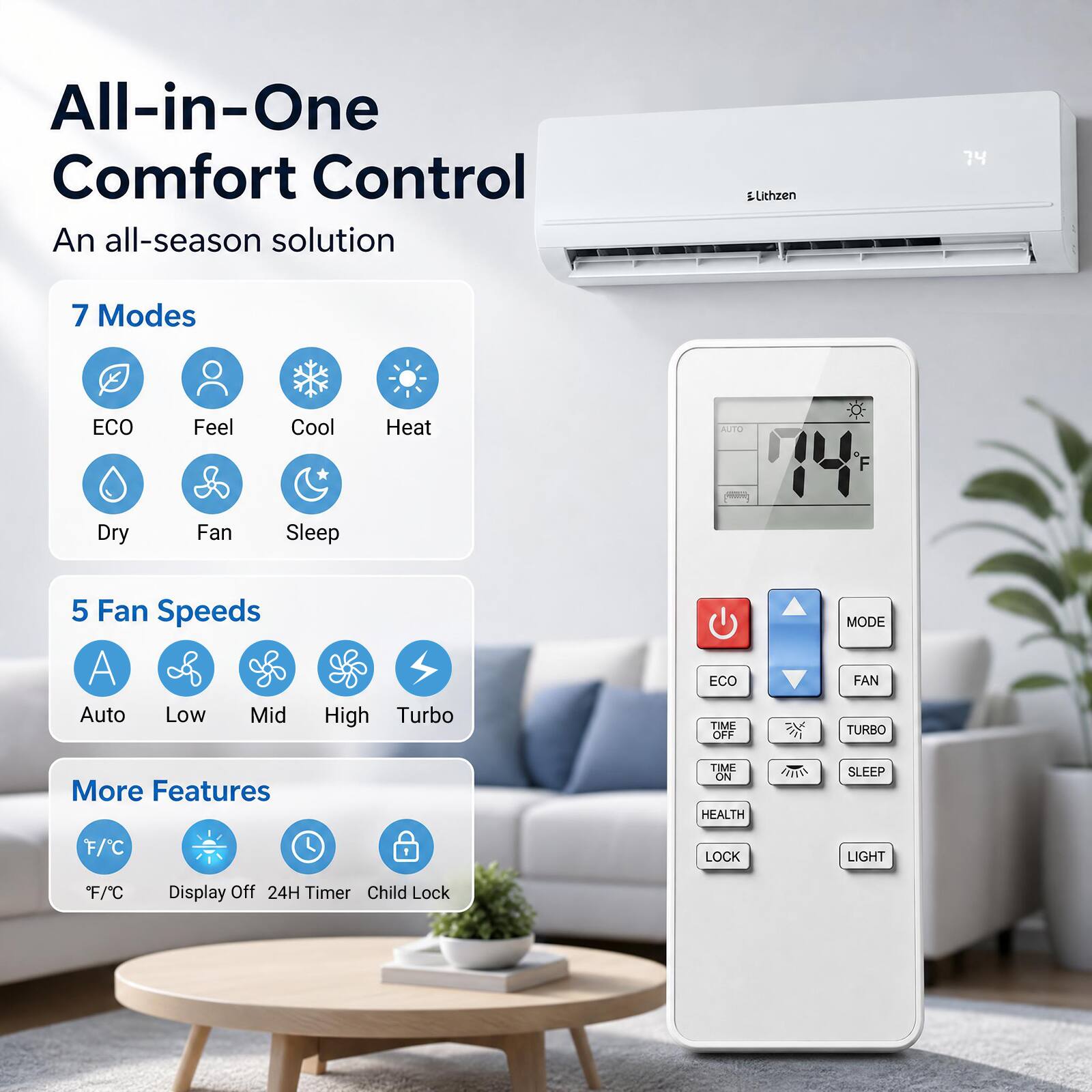 All-in-One Comfort Control  
An all-season solution

Lithzen

7 Modes  
ECO  
Feel  
Cool  
Heat  
Dry  
Fan  
Sleep

5 Fan Speeds  
Auto  
Low  
Mid  
High  
Turbo

More Features  
F/C  
Display Off  
24H Timer  
Child Lock  
Health  
Lock  
Light