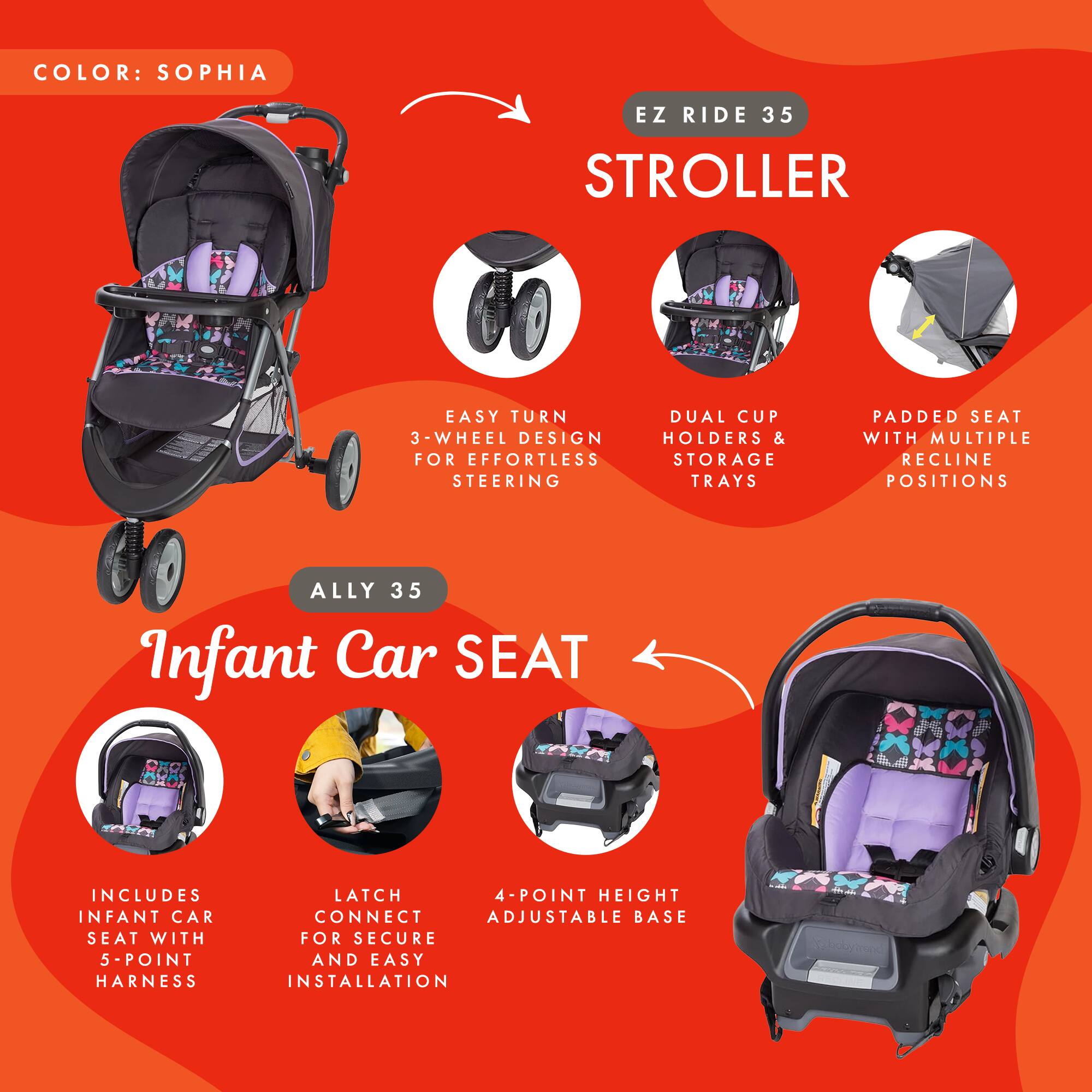 COLOR: SOPHIA

EZ RIDE 35 STROLLER
- EASY TURN 3-WHEEL DESIGN FOR EFFORTLESS STEERING
- DUAL CUP HOLDERS & STORAGE TRAYS
- PADDED SEAT WITH MULTIPLE RECLINE POSITIONS

ALLY 35 Infant Car SEAT
- INCLUDES INFANT CAR SEAT WITH 5-POINT HARNESS
- LATCH CONNECT FOR SECURE AND EASY INSTALLATION
- 4-POINT HEIGHT ADJUSTABLE BASE