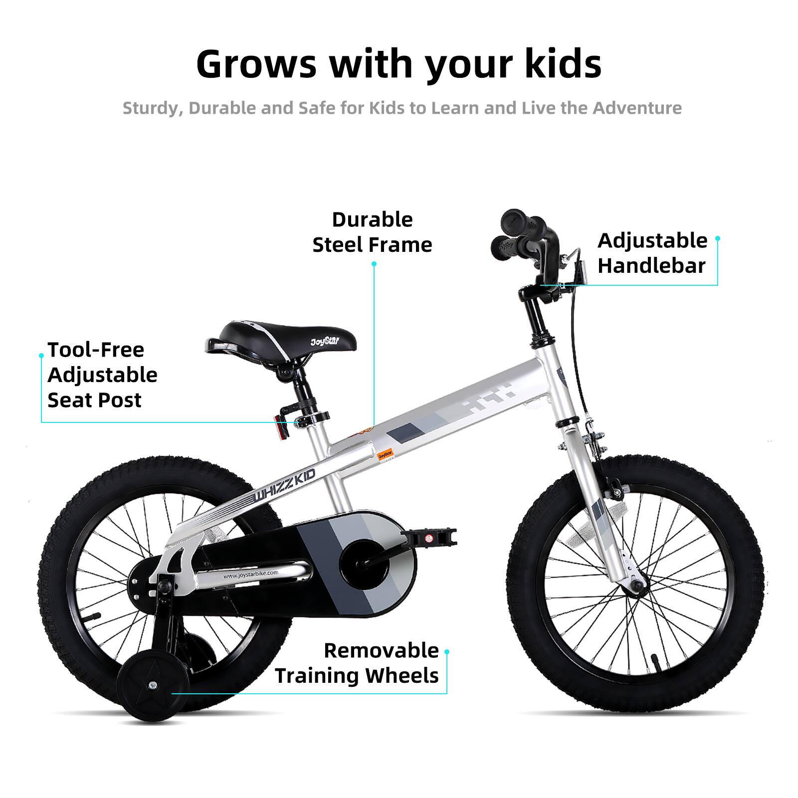 Grows with your kids

Sturdy, Durable and Safe for Kids to Learn and Live the Adventure

- Durable Steel Frame
- Adjustable Handlebar
- Tool-Free Adjustable Seat Post
- Removable Training Wheels

www.jntatec.com