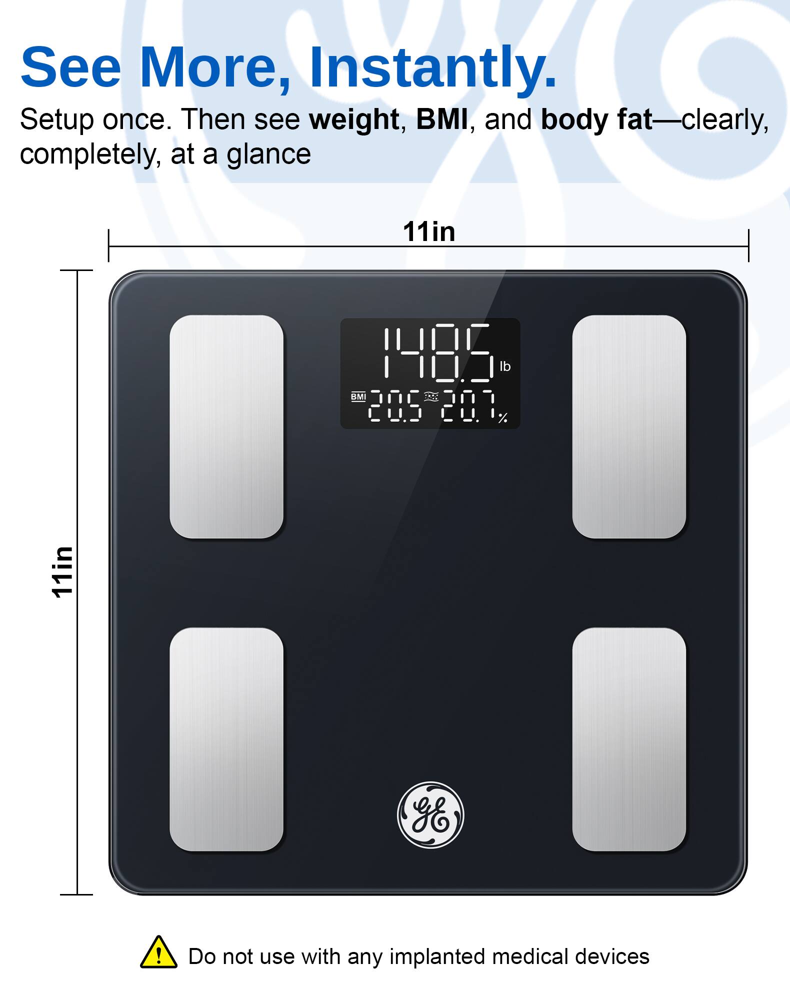See More, Instantly.  
Setup once. Then see weight, BMI, and body fat—clearly, completely, at a glance.  
11in  
Do not use with any implanted medical devices