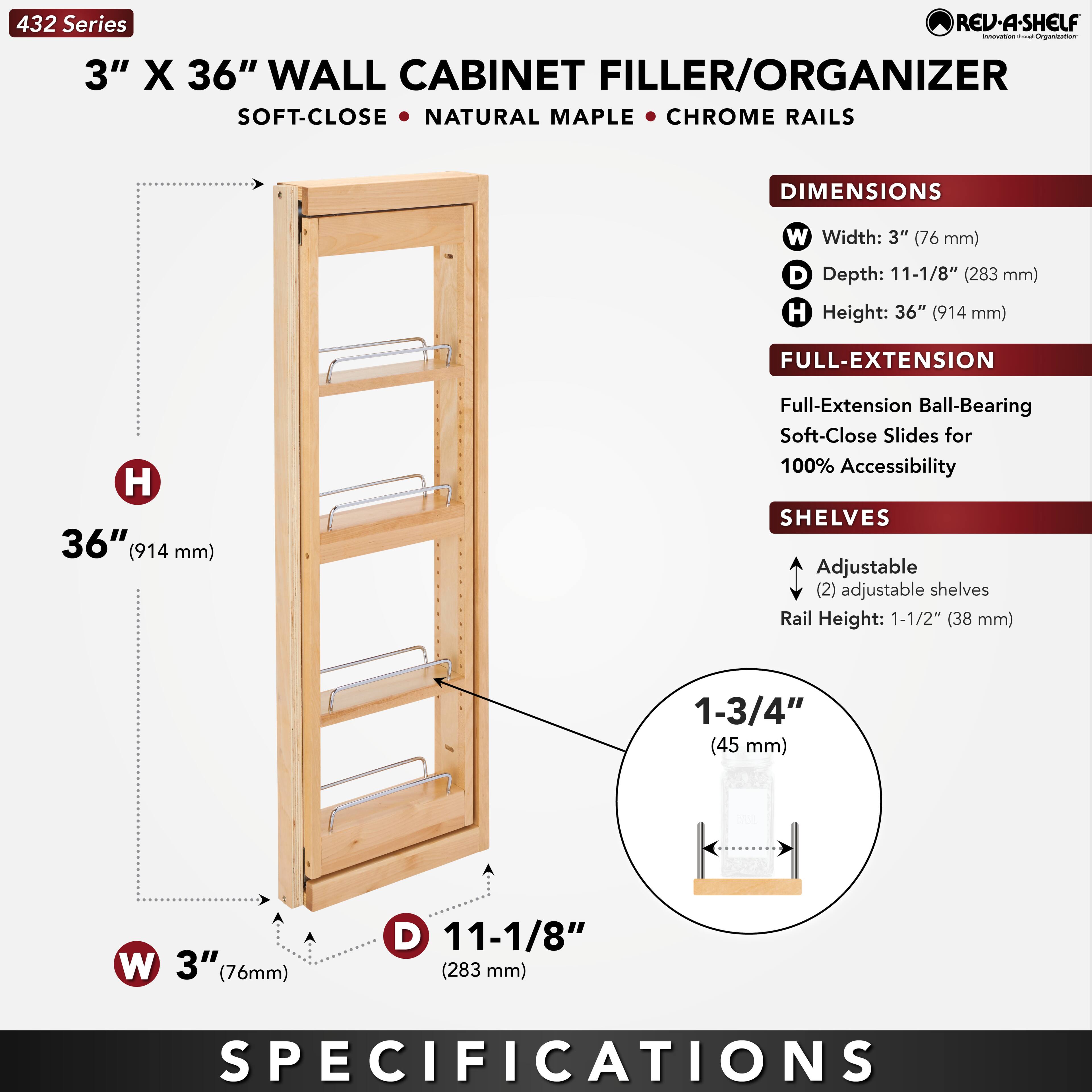 432 Series  
3" X 36" WALL CABINET FILLER/ORGANIZER  
SOFT-CLOSE • NATURAL MAPLE • CHROME RAILS  

DIMENSIONS  
W Width: 3" (76 mm)  
D Depth: 11-1/8" (283 mm)  
H Height: 36" (914 mm)  

FULL-EXTENSION  
Full-Extension Ball-Bearing Soft-Close Slides for 100% Accessibility  

SHELVES  
Adjustable (2) adjustable shelves  
Rail Height: 1-1/2" (38 mm)  
1-3/4" (45 mm)  

SPECIFICATIONS